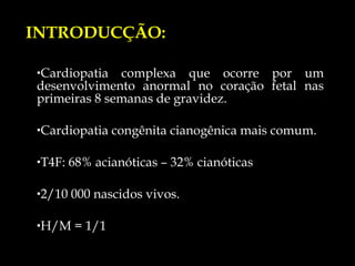 Cardiopatia complexa que ocorre por um desenvolvimento anormal no coração fetal nas primeiras 8 semanas de gravidez. Cardiopatia congênita cianogênica mais comum. T4F: 68% acianóticas – 32% cianóticas  2/10 000 nascidos vivos. H/M = 1/1 INTRODUCÇÃO: 