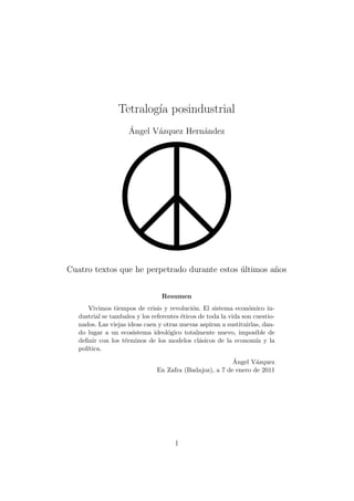 Tetralog´ posindustrial
                         ıa
                     ´
                     Angel V´zquez Hern´ndez
                            a          a




Cuatro textos que he perpetrado durante estos ultimos a˜os
                                              ´        n


                                 Resumen
      Vivimos tiempos de crisis y revoluci´n. El sistema econ´mico in-
                                             o                    o
   dustrial se tambalea y los referentes ´ticos de toda la vida son cuestio-
                                         e
   nados. Las viejas ideas caen y otras nuevas aspiran a sustituirlas, dan-
   do lugar a un ecosistema ideol´gico totalmente nuevo, imposible de
                                    o
   deﬁnir con los t´rminos de los modelos cl´sicos de la econom´ y la
                   e                            a                    ıa
   pol´
      ıtica.
                                                          ´
                                                          Angel V´zquez
                                                                  a
                                En Zafra (Badajoz), a 7 de enero de 2011




                                      1
 