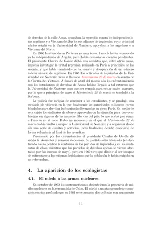 de derecho de la calle Assas, apoyaban la represi´n contra los independentis-
                                                   o
tas argelinos y a Vietnam del Sur los estudiantes de izquierdas, cuyo principal
n´cleo estaba en la Universidad de Nanterre, apoyaban a los argelinos y a
  u
Vietnam del Norte.
     En 1966 la situaci´n en Par´ era ya muy tensa. Franc´ hab´ reconocido
                        o        ıs                           ıa      ıa
ya la independencia de Argelia, pero hab´ demasiadas cuentas pendientes.
                                            ıa
El presidente Charles de Gaulle dict´ una amnist´ que, entre otras cosas,
                                        o             ıa
imped´ investigar la brutal represi´n realizada en Par´ a principios de los
        ıa                            o                    ıs
sesenta, y que hab´ terminado con la muerte y desaparici´n de un n´mero
                     ıa                                          o        u
indeterminado de argelinos. En 1968 los activistas de izquierdas de la Uni-
versidad de Nanterre crean el llamado Movimiento 22 de marzo en contra de
la Guerra del Vietnam. A ﬁnales de abril del mismo a˜o los enfrentamientos
                                                         n
con los estudiantes de derechas de Assas hab´ llegado a tal extremo que
                                                 ıan
la Universidad de Nanterre tuvo que ser cerrada para evitar males mayores,
por lo que a principios de mayo el Movimiento 22 de marzo se traslad´ a lao
Sorbona.
     La polic´ fue incapaz de contener a los estudiantes, y se produjo una
              ıa
escalada de violencia en la que ﬁnalmente las autoridades utilizaron carros
blindados para derribar las barricadas levantadas en pleno Par´ En medio de
                                                                   ıs.
esta crisis los sindicatos de obreros aprovecharon la situaci´n para convocar
                                                                 o
huelgas en algunas de las mayores f´bricas del pa´ lo que acab´ por sumir
                                      a              ıs,                o
a Francia en el caos. Hubo un momento en el que el Movimiento 22 de
marzo hab´ vuelto a ocupar la Universidad de Nanterre y a organizar desde
            ıa
all´ una serie de comit´s y servicios, pero ﬁnalmente decidi´ disolverse de
   ı                      e                                        o
forma voluntaria al ﬁnal de las revueltas.
     Presionado por las circunstancias el presidente Charles de Gaulle di-
solvi´ la Asamblea y convoc´ elecciones. Su partido sali´ reforzado (el elec-
      o                        o                            o
torado hab´ perdido la conﬁanza en los partidos de izquierdas y en los sindi-
            ıa
catos de clase, mientras que los partidos de derechas apenas se vieron afec-
tados por los sucesos de mayo), pero en 1969 tuvo que dimitir al ser incapaz
de enfrentarse a las reformas legislativas que la poblaci´n le hab´ exigido en
                                                          o            ıa
un referendum.


4.     La aparici´n de los ecologistas
                 o
4.1.    El miedo a las armas nucleares
    En octubre de 1962 los norteamericanos descubrieron la presencia de mi-
siles nucleares en la cercana isla de Cuba. El miedo a un ataque nuclear comu-
nista era tan profundo que en 1964 se estrenaron dos pel´ ıculas con argumento


                                      11
 