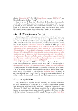 al cine “Fahrenheit 451”. En 1971 George Lucas estrena “THX 1138”, una
historia dist´pica similar a “1984”.
             o
    Entre la novela de Zamyatin y la pel´ıcula de Lucas hay cincuenta a˜osn
de historias de sociedades que establecen un estrecho control sobre las ideas
y acciones de cada individuo, pero hasta mediados de los a˜os 70 la mayor
                                                            n
parte de la poblaci´n hab´ considerado estas historias mas como ciencia
                     o      ıa
ﬁcci´n que como un aviso de algo que pudiera ocurrir en modo alguno.
    o

5.2.    El “Gran Hermano” es real
    Sin embargo en 1976 comienzan a extenderse la creencia de que un sistema
de interceptaci´n de comunicaciones nortemericano se podr´ estar utilizando
               o                                            ıa
en Alemania. De este presunto sistema, conocido popularmente como ECHE-
LON, nunca trascendieron muchos detalles, siendo quiz´ una de las fuentes
                                                         a
mas ﬁables el propio Parlamento Europeo al aﬁrmar en 2001 que no hay
ninguna raz´n para seguir dudando de la existencia de un sistema de in-
             o
terceptaci´n de las comunicaciones a nivel mundial en el que participan los
          o
Estados Unidos, el Reino Unido, el Canad´, Australia y Nueva Zelanda en
                                            a
el marco del Acuerdo UKUSA; considerando, asimismo, que seg´n las infor-
                                                                 u
maciones de que se dispone y seg´n numerosas declaraciones concordantes y
                                  u
de or´ıgenes muy diversos, incluidas fuentes estadounidenses, puede asumirse
que el sistema o partes del mismo fueron designados, por lo menos durante
alg´n tiempo, con el nombre en clave ECHELON.
   u
    El 11 de septiembre de 2001, el mismo a˜o en el que el Parlamento Eu-
                                              n
ropeo mostraba su sorpresa por la existencia de ECHELON, se produjeron los
ataques contra el World Trade Center de Nueva York y contra el Pent´gono.
                                                                       a
A partir de entonces se han reforzado los sistemas de vigilancia de todo tipo,
y se ha intentado establecer un control lo mas intenso posible sobre las co-
municaciones electr´nicas. El fantasma del “Gran Hermano” de Orwell se
                    o
extiende por Internet y levanta una fuerte reacci´n en contra de quienes no
                                                  o
quieren perder libertad con la excusa de una dudosa ganancia en seguridad.

5.3.    Los cyberpunks
    Pero, mientras los poderes estatales refuerzan sus sistemas de vigilan-
cia, en el otro extremo la ciudadan´ se ha ido dotando de medios cada vez
                                   ıa
mas soﬁsticados para moverse por las redes y burlar los esfuerzos del Gran
Hermano. Es dif´ poner una fecha, pero 1983 fue un a˜o especialmente
                  ıcil                                     n
intenso en acontecimiento que marcar´ el desarrollo de la futura sociedad
                                      ıan
red. Para empezar fue en enero de 1983 cuando Apple present´ el Apple Lisa,
                                                             o


                                     14
 