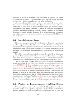 econom´ de escala, en la producci´n y distribuci´n de enormes cantidades
        ıa                          o               o
de un cat´logo reducido. Pero la industria cultural decide ignorar las ideas
           a
de Anderson y luchar contra Internet con todas sus fuerzas.
    Al deseo de las administraciones estatales por el control de los movimien-
tos sociales, y al de la industria cultural por ejercer un control sobre los
contenidos, se sum´ el de los operadores tecnol´gicos que deseaban contro-
                    o                            o
lar el mercado del acceso a Internet. Enfrente se form´ una alianza entre
                                                          o
colectivos sociales que deseaban eludir la censura, creadores de contenidos
libres que deseaban trabajar al margen de la industria cultural y usuarios
que exig´ un acceso a Internet de calidad a un precio razonable. El choque
         ıan
era inevitable.

6.3.    Los vigilantes de la red
    El aspecto mas preocupante de esta lucha es el desarrollo y puesta en
marcha, por parte de las administraciones estatales, de sistemas de vigilancia
electr´nica contra sus propios ciudadanos sin el conocimiento de ´stos o, en el
       o                                                          e
mejor de los casos, sin que estos conociesen exactamente la naturaleza de la
vigilancia a la que estaban siendo sometidos, a menudo fuera de todo control
judicial.
    En 1998 el temor a la existencia de sistemas de control de la ciudadan´  ıa
por parte de la administraci´n estaba ya muy extendido. En ese a˜o llega
                              o                                        n
a los cines “Enemigo p´blico”, pel´
                        u           ıcula que narra la historia de un abogado
envuelto en una trama de espionaje a la ciudadan´ por parte de la NSA.
                                                    ıa
    Tres a˜os mas tarde, en 2001, el Parlamento Europeo mostraba su sorpre-
           n
sa por la existencia de una red de interceptaci´n de comunicaciones conocida
                                               o
como ECHELON. El 11 de septiembre de ese mismo a˜o se produjeron los
                                                          n
atentados contra el World Trade Center de Nueva York y contra el Pent´gono,
                                                                         a
inici´ndose una oleada de miedo al terrorismo que fue utilizada como excusa
     a
para reforzar medidas de seguridad en todos los ´mbitos. Ese mismo a˜o, en
                                                  a                      n
Espa˜a, el gobierno de Jose Mar´ Aznar asignaba una fuerte partida pre-
      n                            ıa
supuestaria para la construcci´n de SITEL, un sistema de interceptaci´n de
                                o                                         o
comunicaciones telef´nicas. Tambien ese fue el a˜o en que comenz´ la lucha
                      o                           n                  o
para evitar que se pudiese cerrar una p´gina web sin necesidad de orden
                                           a
judicial, tal y como est´ a punto de poder hacerse gracias a la Ley Sinde.
                        a

6.4.    Piratas y verdes reaccionan en el ´mbito pol´
                                          a         ıtico...
    Durante los primeros a˜os de la primera d´cada del siglo XXI se sucedieron
                          n                   e
las luchas en los ´mbitos judicial y pol´
                  a                      ıtico por el control o la libertad de
Internet. El hecho de que la industria cultural hubiese entrado en crisis fue

                                      18
 