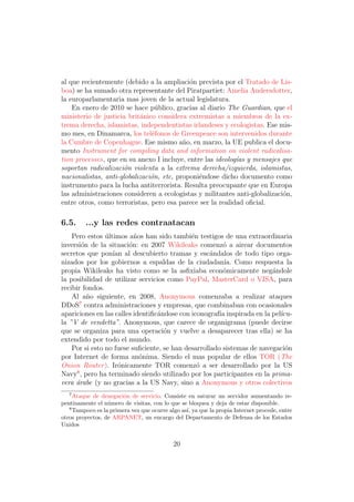 al que recientemente (debido a la ampliaci´n prevista por el Tratado de Lis-
                                            o
boa) se ha sumado otra representante del Piratpartiet: Amelia Andersdotter,
la europarlamentaria mas joven de la actual legislatura.
    En enero de 2010 se hace p´blico, gracias al diario The Guardian, que el
                                 u
ministerio de justicia brit´nico considera extremistas a miembros de la ex-
                           a
trema derecha, islamistas, independentistas irlandeses y ecologistas. Ese mis-
mo mes, en Dinamarca, los tel´fonos de Greenpeace son intervenidos durante
                               e
la Cumbre de Copenhague. Ese mismo a˜o, en marzo, la UE publica el docu-
                                          n
mento Instrument for compiling data and information on violent radicalisa-
tion processes, que en su anexo I incluye, entre las ideolog´as y mensajes que
                                                            ı
soportan radicalizaci´n violenta a la extrema derecha/izquierda, islamistas,
                      o
nacionalistas, anti-globalizaci´n, etc, proponi´ndose dicho documento como
                               o               e
instrumento para la lucha antiterrorista. Resulta preocupante que en Europa
las administraciones consideren a ecologistas y militantes anti-globalizaci´n,
                                                                           o
entre otros, como terroristas, pero esa parece ser la realidad oﬁcial.

6.5.     ...y las redes contraatacan
    Pero estos ultimos a˜os han sido tambi´n testigos de una extraordinaria
                ´         n                  e
inversi´n de la situaci´n: en 2007 Wikileaks comenz´ a airear documentos
       o                o                               o
secretos que pon´ al descubierto tramas y esc´ndalos de todo tipo orga-
                  ıan                               a
nizados por los gobiernos a espaldas de la ciudadan´ Como respuesta la
                                                         ıa.
propia Wikileaks ha visto como se la asﬁxiaba econ´micamente neg´ndole
                                                        o               a
la posibilidad de utilizar servicios como PayPal, MasterCard o VISA, para
recibir fondos.
    Al a˜o siguiente, en 2008, Anonymous comenzaba a realizar ataques
         n
DDoS7 contra administraciones y empresas, que combinaban con ocasionales
apariciones en las calles identiﬁc´ndose con iconograf´ inspirada en la pel´
                                  a                    ıa                  ıcu-
la ”V de vendetta”. Anonymous, que carece de organigrama (puede decirse
que se organiza para una operaci´n y vuelve a desaparecer tras ella) se ha
                                    o
extendido por todo el mundo.
    Por si esto no fuese suﬁciente, se han desarrollado sistemas de navegaci´n
                                                                             o
por Internet de forma an´nima. Siendo el mas popular de ellos TOR (The
                            o
Onion Router ). Ir´nicamente TOR comenz´ a ser desarrollado por la US
                    o                          o
Navy8 , pero ha terminado siendo utilizado por los participantes en la prima-
vera ´rabe (y no gracias a la US Navy, sino a Anonymous y otros colectivos
     a
   7
     Ataque de denegaci´n de servicio. Consiste en saturar un servidor aumentando re-
                        o
pentinamente el n´mero de visitas, con lo que se bloquea y deja de estar disponible.
                  u
   8
     Tampoco es la primera vez que ocurre algo as´ ya que la propia Internet procede, entre
                                                 ı,
otros proyectos, de ARPANET, un encargo del Departamento de Defensa de los Estados
Unidos


                                            20
 