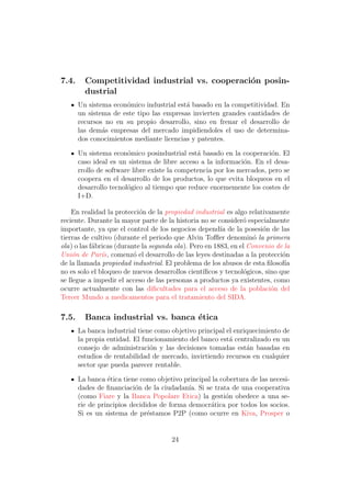 7.4.     Competitividad industrial vs. cooperaci´n posin-
                                                o
         dustrial
       Un sistema econ´mico industrial est´ basado en la competitividad. En
                      o                   a
       un sistema de este tipo las empresas invierten grandes cantidades de
       recursos no en su propio desarrollo, sino en frenar el desarrollo de
       las dem´s empresas del mercado impidiendoles el uso de determina-
               a
       dos conocimientos mediante licencias y patentes.

       Un sistema econ´mico posindustrial est´ basado en la cooperaci´n. El
                        o                       a                        o
       caso ideal es un sistema de libre acceso a la informaci´n. En el desa-
                                                               o
       rrollo de software libre existe la competencia por los mercados, pero se
       coopera en el desarrollo de los productos, lo que evita bloqueos en el
       desarrollo tecnol´gico al tiempo que reduce enormemente los costes de
                        o
       I+D.

    En realidad la protecci´n de la propiedad industrial es algo relativamente
                            o
reciente. Durante la mayor parte de la historia no se consider´ especialmente
                                                                o
importante, ya que el control de los negocios depend´ de la posesi´n de las
                                                        ıa             o
tierras de cultivo (durante el periodo que Alvin Toﬄer denomin´ la primera
                                                                    o
ola) o las f´bricas (durante la segunda ola). Pero en 1883, en el Convenio de la
            a
Uni´n de Par´s, comenz´ el desarrollo de las leyes destinadas a la protecci´n
     o         ı          o                                                   o
de la llamada propiedad industrial. El problema de los abusos de esta ﬁlosof´  ıa
no es solo el bloqueo de nuevos desarrollos cient´ıﬁcos y tecnol´gicos, sino que
                                                                 o
se llegue a impedir el acceso de las personas a productos ya existentes, como
ocurre actualmente con las diﬁcultades para el acceso de la poblaci´n del o
Tercer Mundo a medicamentos para el tratamiento del SIDA.

7.5.     Banca industrial vs. banca ´tica
                                    e
       La banca industrial tiene como objetivo principal el enriquecimiento de
       la propia entidad. El funcionamiento del banco est´ centralizado en un
                                                          a
       consejo de administraci´n y las decisiones tomadas est´n basadas en
                               o                                a
       estudios de rentabilidad de mercado, invirtiendo recursos en cualquier
       sector que pueda parecer rentable.

       La banca ´tica tiene como objetivo principal la cobertura de las necesi-
                 e
       dades de ﬁnanciaci´n de la ciudadan´ Si se trata de una cooperativa
                           o                ıa.
       (como Fiare y la Banca Popolare Etica) la gesti´n obedece a una se-
                                                         o
       rie de principios decididos de forma democr´tica por todos los socios.
                                                   a
       Si es un sistema de pr´stamos P2P (como ocurre en Kiva, Prosper o
                               e


                                       24
 