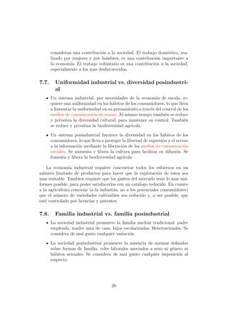 consideran una contribuci´n a la sociedad. El trabajo dom´stico, rea-
                                o                               e
       lizado por mujeres y por hombres, es una contribuci´n importante a
                                                            o
       la econom´ El trabajo voluntario es una contribuci´n a la sociedad,
                 ıa.                                       o
       especialmente a los mas desfavorecidos.

7.7.     Uniformidad industrial vs. diversidad posindustri-
         al
       Un sistema industrial, por necesidades de la econom´ de escala, re-
                                                             ıa
       quiere una uniformidad en los h´bitos de los consumidores, lo que lleva
                                       a
       a fomentar la uniformidad en su pensamiento a trav´s del control de los
                                                          e
       medios de comunicaci´n de masas. Al mismo tiempo tambi´n se reduce
                              o                                  e
       y privatiza la diversidad cultural, para mantener su control. Tambi´ne
       se reduce y privatiza la biodiversidad agr´
                                                 ıcola.

       Un sistema posindustrial favorece la diversidad en los h´bitos de los
                                                                   a
       consumidores, lo que lleva a proteger la libertad de expresi´n y el acceso
                                                                   o
       a la informaci´n mediante la liberaci´n de los medios de comunicaci´n
                     o                       o                                 o
       sociales. Se aumenta y libera la cultura para facilitar su difusi´n. Se
                                                                           o
       fomenta y libera la biodiversidad agr´ ıcola.

    La econom´ industrial requiere concentrar todos los esfuerzos en un
               ıa
n´mero limitado de productos para hacer que la explotaci´n de estos sea
 u                                                            o
mas rentable. Tambien requiere que los gustos del mercado sean lo mas uni-
formes posible, para poder satisfacerlos con un cat´logo reducido. En cuanto
                                                    a
a la agricultura conviene (a la industria, no a los potenciales consumidores)
que el n´mero de variedades cultivables sea reducido y, a ser posible, que
         u
est´ controlado por licencias y patentes.
   e

7.8.     Familia industrial vs. familia posindustrial
       La sociedad industrial promueve la familia nuclear tradicional: padre
       empleado, madre ama de casa, hijos escolarizados. Heterosexuales. Se
       considera de mal gusto cualquier variaci´n.
                                               o

       La sociedad posindustrial promueve la ausencia de normas deﬁnidas
       sobre formas de familia, roles laborales asociados a sexo ni g´nero ni
                                                                     e
       h´bitos sexuales. Se considera de mal gusto cualquier imposici´n al
        a                                                               o
       respecto.




                                       26
 