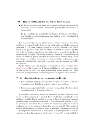 7.9.     Redes centralizadas vs. redes distribuidas
       En las sociedades industriales hay un predominio de sistemas de in-
       formaci´n basados en redes centralizadas para facilitar el control de la
              o
       informaci´n.
                o

       En las sociedades posindustriales predominio de sistemas de informa-
       ci´n basados en redes distribuidas para facilitar la libre circulaci´n de
         o                                                                 o
       la informaci´n.
                   o

    Las redes centralizadas son estructuras de control. Tienen la forma de un
arbol que se va ramiﬁcando, de forma que cada nodo controla las ramas que
´
parten de ´l. Las redes descentralizadas, en cambio, tienen la forma de una
           e
malla en la que todo nodo est´ conectado por m´ltiples caminos posibles
                                a                   u
con todos los dem´s nodos, lo que hace imposible su control. Los medios de
                   a
comunicaci´n de masas (TV, radio, prensa escrita) est´n centralizados y son
            o                                           a
f´ciles de controlar, pero los medios de comunicaci´n sociales (blogs, chats,
 a                                                  o
plataformas electr´nicas orientadas a las redes sociales, etc) funcionan mas
                   o
como redes distribuidas, carecen de centros de control y son casi imposibles
de controlar.
    En los ultimos a˜os, sin embargo, se ha intentado acabar con la neutra-
            ´        n
lidad de la red. La destrucci´n de la neutralidad de la red conseguir´ ﬁltrar
                              o                                       ıa
la informaci´n de forma que algunos contenidos ser´ promovidos y otros
              o                                       ıan
ocultados, consiguiendo un efecto muy parecido al logrado con la censura.

7.10.      Autoritarismo vs. democracia directa
       Las sociedades industriales necesitan sistemas de control social solo
       compatibles con dictaduras y democracias representativas.

       Las sociedades posindustriales necesitan sistemas de feedback social solo
       compatibles con la democracia directa.

   Una sistema econ´mico basado en econom´ de escala necesita, como
                       o                         ıas
ya se ha dicho, mantener el control de la producci´n concentrado en un
                                                       o
cat´logo reducido (lo que implica, a su vez, reducir el n´mero de empresas
   a                                                       u
participantes), pero tambi´n mantener la uniformidad del p´blico, lo que a
                             e                               u
su vez implica el control de los medios de comunicaci´n (los de masas en
                                                         o
cualquier caso, y los sociales en la medida que sea posible). Tal aparato de
control solo es posible ejercerse de forma absoluta en reg´
                                                          ımenes autoritarios.
   En reg´ ımenes democr´ticos el control que se puede ejercer no es tan alto
                           a
como en las dictaduras, pero se puede ejercer el control y la uniformidad ya

                                       27
 