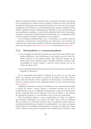desde la c´pula del gobierno, de forma que si no puede conseguirse un sistema
          u
de un solo partido se reduzca todo lo posible el n´mero de estos. El sistema
                                                    u
de gobierno optimo para una econom´ industrial, en el caso de que no pueda
             ´                        ıa
conseguirse una dictadura, es un bipartidismo que excluya (mediante la Ley
d’Hont, mediante normas dise˜adas para diﬁcultar la mera presentaci´n de
                                n                                         o
una candidatura, mediante el control de la publicidad electoral en los medios,
mediante el control de la ﬁnanciaci´n de los partidos, etc) a cualquier posible
                                    o
rival que pudiese introducir variedad en el arco pol´ ıtico.
    Las sociedades posindustriales, por su diversidad, no pueden limitarse
a sistemas de democracia representativa que arrinconen a las minor´ de   ıas
cualquier tipo. Es necesario establecer sistemas de participaci´n que se aprox-
                                                               o
imen todo lo posible a la democracia directa y al principio de plurarqu´  ıa.

7.11.     Nacionalismo vs. transnacionalismo
     Las sociedades industriales fomentan la competici´n entre ´mbitos geo-
                                                      o        a
     gr´ﬁcos diferentes: entre poblaciones de una misma comarca, entre dis-
       a
     tintas comarcas de una misma regi´n, entre distintas regiones de un
                                          o
     mismo pa´ entre distintos paises. Tambi´n fomentan choques entre
               ıs,                              e
     comunidades de menor tama˜o y otras de mayor tama˜o que las in-
                                   n                         n
     cluyen de algun modo.

     Las sociedades posindustriales fomentan la colaboraci´n entre ambitos
                                                          o        ´
     geogr´ﬁcos diferentes.
          a

    En la mentalidad nacionalista la defensa de la patria (ya sea esta una
aldea, una comarca, una regi´n o un pa´ es un objetivo que lleva a discri-
                              o           ıs)
minar entre los derechos de los miembros de dicha patria y los derechos de
los que no forman parte de ella, pudiendo llegarse en casos extremos incluso
a la xenofobia.
    Tambi´n es frecuente el intento de inclusi´n en una comunidad (forzando
           e                                  o
a sutituir los valores, cultura, idioma y costumbres propios por los de la
comunidad de la que se ve obligado a formar parte) a quien no se siente parte
de ella, pudiendo darse casos extremos en los que se somete a este proceso
de integraci´n forzada no a un individuo, sino a toda una comunidad.
              o
    Esta mentalidad enfrenta a unas comunidades con otras en conﬂictos
que consumen in´tilmente los recursos de todos. En la raiz del problema
                  u
est´ la visi´n de la diversidad cultural como un problema (visi´n t´
   a         o                                                  o ıpica de
sociedades industriales que requieren la uniformidad) y no como una riqueza
(visi´n t´
     o ıpica de sociedades posindustriales en los que el modelo de la larga
cola es v´lido no solo para la econom´ sino tambi´n para la cultura y para
         a                            ıa,           e


                                      28
 