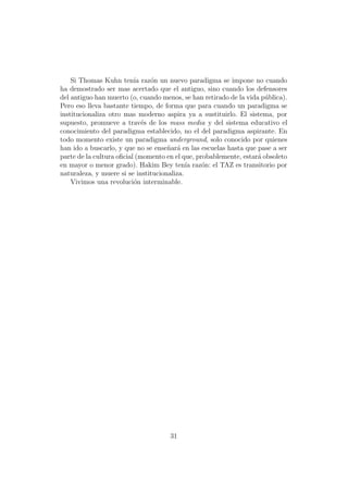 Si Thomas Kuhn ten´ raz´n un nuevo paradigma se impone no cuando
                          ıa   o
ha demostrado ser mas acertado que el antiguo, sino cuando los defensores
del antiguo han muerto (o, cuando menos, se han retirado de la vida p´blica).
                                                                      u
Pero eso lleva bastante tiempo, de forma que para cuando un paradigma se
institucionaliza otro mas moderno aspira ya a sustituirlo. El sistema, por
supuesto, promueve a trav´s de los mass media y del sistema educativo el
                             e
conocimiento del paradigma establecido, no el del paradigma aspirante. En
todo momento existe un paradigma underground, solo conocido por quienes
han ido a buscarlo, y que no se ense˜ar´ en las escuelas hasta que pase a ser
                                     n a
parte de la cultura oﬁcial (momento en el que, probablemente, estar´ obsoleto
                                                                   a
en mayor o menor grado). Hakim Bey ten´ raz´n: el TAZ es transitorio por
                                            ıa   o
naturaleza, y muere si se institucionaliza.
    Vivimos una revoluci´n interminable.
                          o




                                     31
 