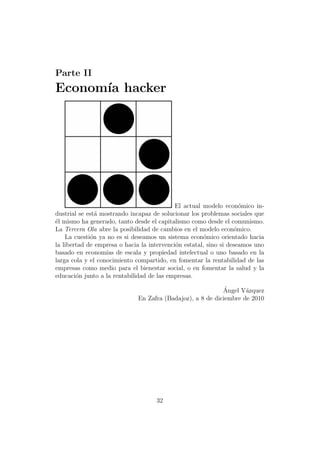 Parte II
Econom´ hacker
      ıa




                                            El actual modelo econ´mico in-
                                                                    o
dustrial se est´ mostrando incapaz de solucionar los problemas sociales que
               a
´l mismo ha generado, tanto desde el capitalismo como desde el comunismo.
e
La Tercera Ola abre la posibilidad de cambios en el modelo econ´mico.
                                                                  o
    La cuesti´n ya no es si deseamos un sistema econ´mico orientado hacia
             o                                        o
la libertad de empresa o hacia la intervenci´n estatal, sino si deseamos uno
                                            o
basado en econom´ de escala y propiedad intelectual o uno basado en la
                   ıas
larga cola y el conocimiento compartido, en fomentar la rentabilidad de las
empresas como medio para el bienestar social, o en fomentar la salud y la
educaci´n junto a la rentabilidad de las empresas.
        o

                                                             ´
                                                            Angel V´zquez
                                                                    a
                              En Zafra (Badajoz), a 8 de diciembre de 2010




                                    32
 