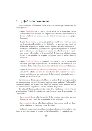 9.    ¿Qu´ es la econom´
         e             ıa?
   Veamos algunas deﬁniciones de la palabra econom´ procedentes de di-
                                                  ıa
versas fuentes:
     Seg´n Arist´teles: es la ciencia que se ocupa de la manera en que se
        u        o
     administran unos recursos o el empleo de los recursos existentes con el
     ﬁn de satisfacer las necesidades que tienen las personas y los grupos
     humanos.

     Seg´n Adam Smith: la Econom´ pol´
         u                           ıa   ıtica, considerada como una rama
     de la ciencia del estadista o del legislador, se propone dos objetivos
     diferentes: el primero, proporcionar a la gente ingresos abundantes o
     medios de subsistencia, o mejor dicho, capacitarles para que se provean
     por s´ mismos de tales ingresos o medios de subsistencia; y el segun-
           ı
     do, proveer al estado o a la comunidad de ingresos suﬁcientes para
     los servicios p´blicos. Se propone enriquecer tanto al pueblo como al
                    u
     soberano.

     Segun Friedrich Engels: la econom´ pol´
                                       ıa    ıtica es la ciencia que estudia
     las leyes que rigen la producci´n, la distribuci´n, la circulaci´n y el
                                    o                o               o
     consumo de los bienes materiales que satisfacen necesidades humanas.

     Seg´n el Diccionario de T´rminos econ´micos y ﬁnancieros de la Caixa:
         u                    e           o
     ciencia que estudia los m´todos m´s eﬁcaces para satisfacer las necesi-
                              e       a
     dades materiales de los individuos de la sociedad asignando unos re-
     cursos que son limitados .
    En todas estas deﬁniciones se habla de la gesti´n de recursos para cubrir
                                                   o
las necesidades de los individuos que componen una sociedad. Todo modelo
econ´mico deber´ de acuerdo con esta idea, procurar dicho objetivo: cubrir
     o           ıa,
las necesidades de las personas con los recursos disponibles.
    Actualmente la econom´ estudia, entre otras cuestiones, todo lo relativo
                            ıa
a las ﬁnanzas. Arist´teles distingu´ entre los conceptos de econom´ y de
                     o             ıa                                 ıa
cremat´ıstica.
     La econom´ trata sobre la gesti´n de los recursos existentes, que son
                ıa                     o
     limitados, para cubrir las necesidades de las personas.

     La cremat´
              ıstica trata sobre la creaci´n de riqueza, que puede ser ilimi-
                                          o
     tada, mediante la compra y venta de dinero.
    Finalmente, para comprender la econom´ moderna, debe estudiarse otro
                                             ıa
factor a tener en cuenta: la gesti´n de la informaci´n y el conocimiento.
                                  o                 o

                                     33
 