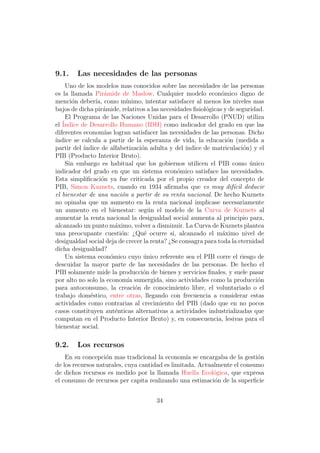 9.1.    Las necesidades de las personas
    Uno de los modelos mas conocidos sobre las necesidades de las personas
es la llamada Pir´mide de Maslow. Cualquier modelo econ´mico digno de
                    a                                           o
menci´n deber´ como m´
      o         ıa,         ınimo, intentar satisfacer al menos los niveles mas
bajos de dicha pir´mide, relativos a las necesidades ﬁsiol´gicas y de seguridad.
                    a                                      o
    El Programa de las Naciones Unidas para el Desarrollo (PNUD) utiliza
el ´
   Indice de Desarrollo Humano (IDH) como indicador del grado en que las
diferentes econom´ logran satisfacer las necesidades de las personas. Dicho
                    ıas
´
ındice se calcula a partir de la esperanza de vida, la educaci´n (medida a
                                                                  o
partir del ´
           ındice de alfabetizaci´n adulta y del ´
                                  o                ındice de matriculaci´n) y el
                                                                        o
PIB (Producto Interior Bruto).
    Sin embargo es habitual que los gobiernos utilicen el PIB como unico   ´
indicador del grado en que un sistema econ´mico satisface las necesidades.
                                               o
Esta simpliﬁcaci´n ya fue criticada por el propio creador del concepto de
                  o
PIB, Simon Kuznets, cuando en 1934 aﬁrmaba que es muy dif´cil deducir
                                                                    ı
el bienestar de una naci´n a partir de su renta nacional. De hecho Kuznets
                          o
no opinaba que un aumento en la renta nacional implicase necesariamente
un aumento en el bienestar: seg´n el modelo de la Curva de Kuznets al
                                     u
aumentar la renta nacional la desigualdad social aumenta al principio para,
alcanzado un punto m´ximo, volver a disminuir. La Curva de Kuznets plantea
                        a
una preocupante cuesti´n: ¿Qu´ ocurre si, alcanzado el m´ximo nivel de
                          o        e                            a
desigualdad social deja de crecer la renta? ¿Se consagra para toda la eternidad
dicha desigualdad?
    Un sistema econ´mico cuyo unico referente sea el PIB corre el riesgo de
                      o            ´
descuidar la mayor parte de las necesidades de las personas. De hecho el
PIB solamente mide la producci´n de bienes y servicios ﬁnales, y suele pasar
                                  o
por alto no solo la econom´ sumergida, sino actividades como la producci´n
                             ıa                                               o
para autoconsumo, la creaci´n de conocimiento libre, el voluntariado o el
                                o
trabajo dom´stico, entre otras, llegando con frecuencia a considerar estas
             e
actividades como contrarias al crecimiento del PIB (dado que en no pocos
casos constituyen aut´nticas alternativas a actividades industrializadas que
                        e
computan en el Producto Interior Bruto) y, en consecuencia, lesivas para el
bienestar social.

9.2.    Los recursos
    En su concepci´n mas tradicional la econom´ se encargaba de la gesti´n
                   o                              ıa                      o
de los recursos naturales, cuya cantidad es limitada. Actualmente el consumo
de dichos recursos es medido por la llamada Huella Ecol´gica, que expresa
                                                           o
el consumo de recursos per capita realizando una estimaci´n de la superﬁcie
                                                           o


                                      34
 
