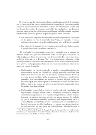 El hecho de que los pa´ desarrollados mantengan un nivel de consumo
                           ıses
tan por encima de los valores sostenibles solo es posible si, en compensaci´n,
                                                                            o
los pa´ subdesarrollados mantienen su nivel de consumo per capita muy
       ıses
por debajo de ese nivel de consumo sostenible. La conclusi´n es que la mayor
                                                             o
parte de los recursos disponibles es consumida por los habitantes de los pa´
                                                                           ıses
desarrollados, realidad que solo es posible gracias a dos factores:

       Los sueldos en los pa´ desarrollados son muy superiores a los sueldos
                            ıses
       en los pa´
                ıses en v´ de desarrollo (en Pek´ por ejemplo, el sueldo
                          ıas                      ın,
       m´ınimo es la s´ptima parte del sueldo m´
                      e                        ınimo interprofesional espa˜ol).
                                                                          n

       Los costes del transporte de mercanc´ son todav´ muy bajos, gracias
                                           ıas        ıa
       a que se dispone de petr´leo a bajo precio.
                                o

     ¿El resultado? La producci´n industrial y agr´
                                 o                     ıcola, que a menudo no
requiere mucho mas que una abundante mano de obra poco cualiﬁcada, se
est´ desplazando hacia los pa´ en v´ de desarrollo. Los pa´ mas desa-
    a                         ıses     ıas                        ıses
                                       1
rrollados, inmersos en la Tercera Ola , tienen econom´ en las que predo-
                                                           ıas
minan el comercio y los servicios sobre el resto de las actividades econ´micas.
                                                                        o
Esto provoca serios problemas tanto en los pa´ desarrollados como en los
                                                 ıses
pa´ en v´ de desarrollo:
   ıses     ıas

       En los pa´ en v´ de desarrollo se produce una explotaci´n de los
                  ıses     ıas                                       o
       trabajadores, que se ven obligados a trabajar por salarios ´
                                                                  ınﬁmos. Los
       habitantes de pa´ ıses en v´ de desarrollo pueden comprar bienes y
                                  ıas
       servicios que en su elaboraci´n no dependan de bienes y servicios im-
                                     o
       portados, pero su sueldo no les permite ni siquiera adquirir productos
       fabricados por ellos mismos para su exportaci´n a pa´ desarrollados.
                                                    o       ıses
       Esta es una de las causas que provocan movimientos migratorios hacia
       los pa´ mas desarrollados.
             ıses

       En los pa´ desarrollados, donde el nivel social est´ vinculado a los
                 ıses                                          a
       ingresos por trabajo o rentas, crece el n´mero de personas en riesgo de
                                                 u
       exclusi´n social porque su baja cualiﬁcaci´n profesional solo les permite
              o                                    o
       trabajar en sectores que cada vez ofertan menos puestos de trabajo,
       ya que la producci´n agr´
                          o       ıcola e industrial est´ desplaz´ndose hacia el
                                                        a        a
       Tercer Mundo. Los afortunados que todav´ pueden acceder al mercado
                                                    ıa
       laboral sufren una presi´n ﬁscal cada vez mayor para poder mantener
                                o
       un m´ ınimo nivel de vida para los desempleados, adem´s de para si
                                                                   a
   1
    La Primera Ola fue la llegada de la agricultura, la Segunda Ola fue la Revoluci´n  o
Industrial, y la Tercera Ola la actual revoluci´n inform´tica. El concepto de Tercera Ola
                                               o        a
fue acu˜ado por Alvin Toﬄer en los a˜os setenta.
       n                               n


                                           36
 