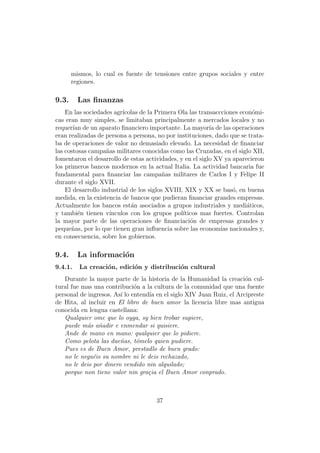 mismos, lo cual es fuente de tensiones entre grupos sociales y entre
       regiones.

9.3.     Las ﬁnanzas
    En las sociedades agr´ıcolas de la Primera Ola las transaccciones econ´mi-
                                                                          o
cas eran muy simples, se limitaban principalmente a mercados locales y no
requer´ de un aparato ﬁnanciero importante. La mayor´ de las operaciones
       ıan                                                 ıa
eran realizadas de persona a persona, no por instituciones, dado que se trata-
ba de operaciones de valor no demasiado elevado. La necesidad de ﬁnanciar
las costosas campa˜as militares conocidas como las Cruzadas, en el siglo XII,
                    n
fomentaron el desarrollo de estas actividades, y en el siglo XV ya aparecieron
los primeros bancos modernos en la actual Italia. La actividad bancaria fue
fundamental para ﬁnanciar las campa˜as militares de Carlos I y Felipe II
                                          n
durante el siglo XVII.
    El desarrollo industrial de los siglos XVIII, XIX y XX se bas´, en buena
                                                                   o
medida, en la existencia de bancos que pudieran ﬁnanciar grandes empresas.
Actualmente los bancos est´n asociados a grupos industriales y medi´ticos,
                             a                                          a
y tambi´n tienen v´
         e           ınculos con los grupos pol´ ıticos mas fuertes. Controlan
la mayor parte de las operaciones de ﬁnanciaci´n de empresas grandes y
                                                    o
peque˜as, por lo que tienen gran inﬂuencia sobre las econom´ nacionales y,
      n                                                        ıas
en consecuencia, sobre los gobiernos.

9.4.     La informaci´n
                     o
9.4.1.   La creaci´n, edici´n y distribuci´n cultural
                  o        o              o
   Durante la mayor parte de la historia de la Humanidad la creaci´n cul-
                                                                      o
tural fue mas una contribuci´n a la cultura de la comunidad que una fuente
                              o
personal de ingresos. As´ lo entend´ en el siglo XIV Juan Ruiz, el Arcipreste
                        ı          ıa
de Hita, al incluir en El libro de buen amor la licencia libre mas antigua
conocida en lengua castellana:
   Qualquier ome que lo oyga, sy bien trobar supiere,
   puede m´s a˜adir e enmendar si quisiere.
            a n
   Ande de mano en mano: qualquier que lo pidiere.
   Como pelota las due˜as, t´melo quien pudiere.
                        n      o
   Pues es de Buen Amor, prestadlo de buen grado:
   no le negu´is su nombre ni le deis rechazado,
              e
   no le deis por dinero vendido nin alquilado;
   porque non tiene valor nin gra¸ia el Buen Amor conprado.
                                   c



                                     37
 