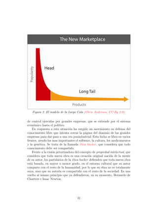 Figura 2. El modelo de la Larga Cola (Chris Anderson, CC-By 2.0).

de control ejercidas por grandes empresas, que se extiende por el sistema
econ´mico hasta el pol´
     o                  ıtico.
    En respuesta a esta situaci´n ha surgido un movimiento en defensa del
                                 o
conocimiento libre que intenta cerrar la p´gina del dominio de las grandes
                                             a
empresas para dar paso a una era posindustrial. Esta lucha se libra en varios
frentes, siendo los mas importantes el software, la cultura, los medicamentos
y la gen´tica. Se trata de la llamada ´tica hacker , que considera que todo
         e                               e
conocimiento debe ser compartido.
    Frente a la visi´n privatizadora del concepto de propiedad intelectual, que
                    o
considera que toda nueva obra es una creaci´n original nacida de la mente
                                               o
de su autor, los partidarios de la ´tica hacker deﬁenden que toda nueva obra
                                   e
est´ basada, en mayor o menor grado, en el entorno cultural que su autor
   a
comparte con el resto de la humanidad, por lo que su obra no es totalmente
suya, sino que su autor´ es compartida con el resto de la sociedad. Es una
                         ıa
vuelta al mismo principio que ya defendieron, en su momento, Bernardo de
Chartres e Isaac Newton.




                                      41
 