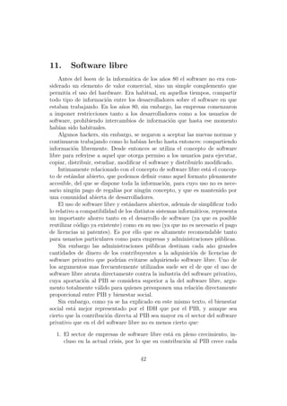 11.     Software libre
    Antes del boom de la inform´tica de los a˜os 80 el software no era con-
                                   a             n
siderado un elemento de valor comercial, sino un simple complemento que
permit´ el uso del hardware. Era habitual, en aquellos tiempos, compartir
        ıa
todo tipo de informaci´n entre los desarrolladores sobre el software en que
                        o
estaban trabajando. En los a˜os 80, sin embargo, las empresas comenzaron
                                n
a imponer restricciones tanto a los desarrolladores como a los usuarios de
software, prohibiendo intercambios de informaci´n que hasta ese momento
                                                    o
hab´ sido habituales.
    ıan
    Algunos hackers, sin embargo, se negaron a aceptar las nuevas normas y
continuaron trabajando como lo hab´ hecho hasta entonces: compartiendo
                                      ıan
informaci´n libremente. Desde entonces se utiliza el concepto de software
            o
libre para referirse a aquel que otorga permiso a los usuarios para ejecutar,
copiar, distribuir, estudiar, modiﬁcar el software y distribuirlo modiﬁcado.
    Intimamente relacionado con el concepto de software libre est´ el concep-
                                                                   a
to de est´ndar abierto, que podemos deﬁnir como aquel formato plenamente
           a
accesible, del que se dispone toda la informaci´n, para cuyo uso no es nece-
                                                  o
sario ning´n pago de regal´ por ning´n concepto, y que es mantenido por
             u               ıas         u
una comunidad abierta de desarrolladores.
    El uso de software libre y est´ndares abiertos, adem´s de simpliﬁcar todo
                                   a                      a
lo relativo a compatibilidad de los distintos sistemas inform´ticos, representa
                                                              a
un importante ahorro tanto en el desarrollo de software (ya que es posible
reutilizar c´digo ya existente) como en su uso (ya que no es necesario el pago
              o
de licencias ni patentes). Es por ello que es altamente recomendable tanto
para usuarios particulares como para empresas y administraciones p´blicas.
                                                                        u
    Sin embargo las administraciones p´blicas destinan cada a˜o grandes
                                           u                       n
cantidades de dinero de los contribuyentes a la adquisici´n de licencias de
                                                             o
software privativo que podr´ evitarse adquiriendo software libre. Uno de
                               ıan
los argumentos mas frecuentemente utilizados suele ser el de que el uso de
software libre atenta directamente contra la industria del software privativo,
cuya aportaci´n al PIB se considera superior a la del software libre, argu-
                o
mento totalmente v´lido para quienes presuponen una relaci´n directamente
                     a                                          o
proporcional entre PIB y bienestar social.
    Sin embargo, como ya se ha explicado en este mismo texto, el bienestar
social est´ mejor representado por el IDH que por el PIB, y aunque sea
            a
cierto que la contribuci´n directa al PIB sea mayor en el sector del software
                         o
privativo que en el del software libre no es menos cierto que:

  1. El sector de empresas de software libre est´ en pleno crecimiento, in-
                                                  a
     cluso en la actual crisis, por lo que su contribuci´n al PIB crece cada
                                                        o


                                      42
 