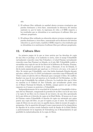 a˜o.
       n

  2. El software libre utilizado en sanidad ahorra recursos econ´micos que
                                                                o
     pueden destinarse a otros ﬁnes, aumentando la eﬁciencia del sistema
     sanitario (y, por lo tanto, la esperanza de vida y el IDH) respecto a
     los resultados que se obtendr´ si se sustituyese el software libre por
                                   ıan
     software propietario.

  3. El software libre utilizado en educaci´n ahorra recursos econ´micos que
                                           o                       o
     pueden destinarse a otros ﬁnes, aumentando as´ la eﬁciencia del sistema
                                                     ı
     educativo (y, por lo tanto, tambi´n el IDH) respecto a los resultados que
                                      e
     se obtendr´ si se sustituyese el software libre por software propietario.
               ıan


12.     Cultura libre
    La primera pugna de la que se tiene noticia por los derechos de copia
de una obra se produjo, si la tradici´n es cierta, entre el monje Columbkille
                                       o
(actualmente conocido como San Columba) y el abad Finnian (actualmente
conocido como San Finnian) en Irlanda, en el a˜o 560. Columbkille realiz´ a
                                                  n                         o
escondidas una copia de uno de los libros de la biblioteca de Finnian. Finnian,
al saberlo, reclam´ la posesi´n de la copia y Diarmait, el rey de Irlanda, le
                    o           o
dio la raz´n argumentando que igual que es el ternero a la vaca, es la copia al
           o
libro. Se cuenta que Columbkille, cuyo clan hab´ dominado Irlanda durante
                                                   ıa
mil a˜os, sublev´ a los Ua N´ill (actualmente conocidos como O’Donnell) del
      n           o            e
Ulster contra el ej´rcito del rey Diarmait para conseguir el libro. El conﬂicto
                    e
ﬁnaliz´ con mas de tres mil muertos en la batalla de Cul Dreimhne, en 561,
       o
tras la que Columbkille fue exiliado a Escocia. La tradici´n dice que el libro
                                                            o
en cuesti´n es el Cathach de San Columba, que actualmente puede verse
           o
en el Museo Nacional de Irlanda, en Dubl´ aunque parece ser que el libro
                                             ın,
expuesto en el museo es posterior a Columbkille.
    Independientemente de la veracidad de la leyenda de Columbkille el dicta-
men del rey Diarmait, comparando la posesi´n de un libro con la de una vaca
                                               o
y la copia de un libro con la crianza de un ternero, da una idea aproximada
de lo que deb´ ser el derecho de copia en la Edad Media. Al menos en el caso
               ıa
de Finnian contra Columbkille el derecho de copia era ostentado por quien
pose´ una copia del libro, no por el copista ni por el autor. En realidad la
     ıa
copia de libros era un acto raro en aquella ´poca, dada la escasez de papiro o
                                             e
pergamino. Fue la aparici´n del papel (como consecuencia de los desperdicios
                           o
de algod´n de la recien creada industria textil de ﬁnales de la Edad Media)
          o
y posteriormente de la imprenta de Gutemberg (en el Renacimiento) lo que
posibilit´ la industrializaci´n de la copia de libros.
         o                   o

                                      43
 