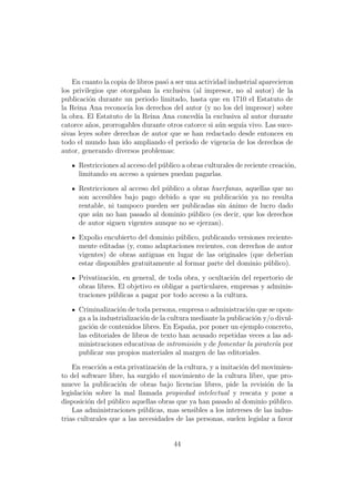 En cuanto la copia de libros pas´ a ser una actividad industrial aparecieron
                                    o
los privilegios que otorgaban la exclusiva (al impresor, no al autor) de la
publicaci´n durante un periodo limitado, hasta que en 1710 el Estatuto de
          o
la Reina Ana reconoc´ los derechos del autor (y no los del impresor) sobre
                      ıa
la obra. El Estatuto de la Reina Ana conced´ la exclusiva al autor durante
                                                ıa
catorce a˜os, prorrogables durante otros catorce si a´n segu´ vivo. Las suce-
          n                                            u      ıa
sivas leyes sobre derechos de autor que se han redactado desde entonces en
todo el mundo han ido ampliando el periodo de vigencia de los derechos de
autor, generando diversos problemas:

      Restricciones al acceso del p´blico a obras culturales de reciente creaci´n,
                                   u                                           o
      limitando su acceso a quienes puedan pagarlas.

      Restricciones al acceso del p´blico a obras huerfanas, aquellas que no
                                   u
      son accesibles bajo pago debido a que su publicaci´n ya no resulta
                                                           o
      rentable, ni tampoco pueden ser publicadas sin ´nimo de lucro dado
                                                       a
      que a´n no han pasado al dominio p´blico (es decir, que los derechos
           u                                u
      de autor siguen vigentes aunque no se ejerzan).

      Expolio encubierto del dominio p´blico, publicando versiones reciente-
                                       u
      mente editadas (y, como adaptaciones recientes, con derechos de autor
      vigentes) de obras antiguas en lugar de las originales (que deber´ ıan
      estar disponibles gratuitamente al formar parte del dominio p´blico).
                                                                   u

      Privatizaci´n, en general, de toda obra, y ocultaci´n del repertorio de
                 o                                         o
      obras libres. El objetivo es obligar a particulares, empresas y adminis-
      traciones p´blicas a pagar por todo acceso a la cultura.
                 u

      Criminalizaci´n de toda persona, empresa o administraci´n que se opon-
                     o                                           o
      ga a la industrializaci´n de la cultura mediante la publicaci´n y/o divul-
                             o                                     o
      gaci´n de contenidos libres. En Espa˜a, por poner un ejemplo concreto,
          o                                  n
      las editoriales de libros de texto han acusado repetidas veces a las ad-
      ministraciones educativas de intromisi´n y de fomentar la pirater´a por
                                               o                          ı
      publicar sus propios materiales al margen de las editoriales.

    En reacci´n a esta privatizaci´n de la cultura, y a imitaci´n del movimien-
             o                    o                            o
to del software libre, ha surgido el movimiento de la cultura libre, que pro-
mueve la publicaci´n de obras bajo licencias libres, pide la revisi´n de la
                    o                                                  o
legislaci´n sobre la mal llamada propiedad intelectual y rescata y pone a
         o
disposici´n del p´blico aquellas obras que ya han pasado al dominio p´blico.
          o       u                                                      u
    Las administraciones p´blicas, mas sensibles a los intereses de las indus-
                            u
trias culturales que a las necesidades de las personas, suelen legislar a favor


                                       44
 