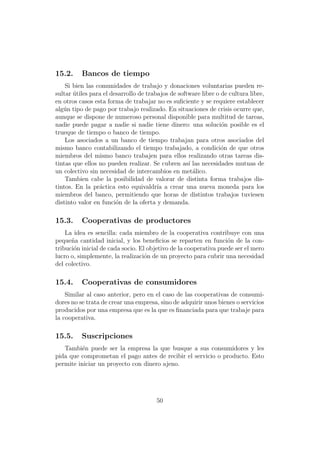 15.2.     Bancos de tiempo
    Si bien las comunidades de trabajo y donaciones voluntarias pueden re-
sultar utiles para el desarrollo de trabajos de software libre o de cultura libre,
       ´
en otros casos esta forma de trabajar no es suﬁciente y se requiere establecer
alg´n tipo de pago por trabajo realizado. En situaciones de crisis ocurre que,
   u
aunque se dispone de numeroso personal disponible para multitud de tareas,
nadie puede pagar a nadie si nadie tiene dinero: una soluci´n posible es el
                                                                 o
trueque de tiempo o banco de tiempo.
    Los asociados a un banco de tiempo trabajan para otros asociados del
mismo banco contabilizando el tiempo trabajado, a condici´n de que otros
                                                                 o
miembros del mismo banco trabajen para ellos realizando otras tareas dis-
tintas que ellos no pueden realizar. Se cubren as´ las necesidades mutuas de
                                                    ı
un colectivo sin necesidad de intercambios en met´lico.
                                                      a
    Tambien cabe la posibilidad de valorar de distinta forma trabajos dis-
tintos. En la pr´ctica esto equivaldr´ a crear una nueva moneda para los
                 a                      ıa
miembros del banco, permitiendo que horas de distintos trabajos tuviesen
distinto valor en funci´n de la oferta y demanda.
                        o

15.3.     Cooperativas de productores
    La idea es sencilla: cada miembro de la cooperativa contribuye con una
peque˜a cantidad inicial, y los beneﬁcios se reparten en funci´n de la con-
      n                                                           o
tribuci´n inicial de cada socio. El objetivo de la cooperativa puede ser el mero
       o
lucro o, simplemente, la realizaci´n de un proyecto para cubrir una necesidad
                                   o
del colectivo.

15.4.     Cooperativas de consumidores
    Similar al caso anterior, pero en el caso de las cooperativas de consumi-
dores no se trata de crear una empresa, sino de adquirir unos bienes o servicios
producidos por una empresa que es la que es ﬁnanciada para que trabaje para
la cooperativa.

15.5.     Suscripciones
   Tambi´n puede ser la empresa la que busque a sus consumidores y les
          e
pida que comprometan el pago antes de recibir el servicio o producto. Esto
permite iniciar un proyecto con dinero ajeno.




                                       50
 