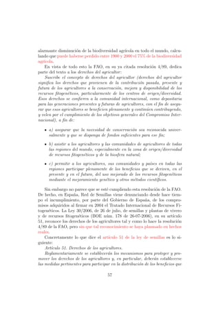 alarmante disminuci´n de la biodiversidad agr´
                     o                          ıcola en todo el mundo, calcu-
lando que puede haberse perdido entre 1900 y 2000 el 75% de la biodiversidad
agr´
   ıcola.
    En vista de todo esto la FAO, en su ya citada resoluci´n 4/89, dedica
                                                              o
parte del texto a los derechos del agricultor :
    Suscribe el concepto de derechos del agricultor (derechos del agricultor
signiﬁca los derechos que provienen de la contribuci´n pasada, presente y
                                                        o
futura de los agricultores a la conservaci´n, mejora y disponibilidad de los
                                           o
recursos ﬁtogen´ticos, particularmente de los centros de origen/diversidad.
                 e
Esos derechos se conﬁeren a la comunidad internacional, como depositaria
para las generaciones presentes y futuras de agricultores, con el ﬁn de asegu-
rar que esos agricultores se beneﬁcien plenamente y contin´en contribuyendo,
                                                            u
y velen por el cumplimiento de los objetivos generales del Compromiso Inter-
nacional), a ﬁn de:

     a) asegurar que la necesidad de conservaci´n sea reconocida univer-
                                                o
     salmente y que se disponga de fondos suﬁcientes para ese ﬁn;

     b) asistir a los agricultores y las comunidades de agricultores de todas
     las regiones del mundo, especialmente en la zona de origen/diversidad
     de recursos ﬁtogen´ticos y de la biosfera natural;
                         e

     c) permitir a los agricultores, sus comunidades y pa´ses en todas las
                                                          ı
     regiones participar plenamente de los beneﬁcios que se deriven, en el
     presente y en el futuro, del uso mejorado de los recursos ﬁtogen´ticos
                                                                     e
     mediante el mejoramiento gen´tico y otros m´todos cient´ﬁcos.
                                    e            e           ı

    Sin embargo no parece que se est´ cumpliendo esta resoluci´n de la FAO.
                                     e                           o
De hecho, en Espa˜a, Red de Semillas viene denunciando desde hace tiem-
                   n
po el incumplimiento, por parte del Gobierno de Espa˜a, de los compro-
                                                           n
misos adquiridos al ﬁrmar en 2004 el Tratado Internacional de Recursos Fi-
togen´ticos. La Ley 30/2006, de 26 de julio, de semillas y plantas de vivero
      e
y de recursos ﬁtogen´ticos (BOE n´m. 178 de 26-07-2006), en su art´
                      e              u                                    ıculo
51, reconoce los derechos de los agricultores tal y como lo hace la resoluci´n
                                                                             o
4/89 de la FAO, pero sin que tal reconocimiento se haya plasmado en hechos
reales.
    Concretamente lo que dice el art´  ıculo 51 de la ley de semillas es lo si-
guiente:
    Art´culo 51. Derechos de los agricultores.
        ı
    Reglamentariamente se establecer´n los mecanismos para proteger y pro-
                                      a
mover los derechos de los agricultores y, en particular, deber´n establecerse
                                                                a
las medidas pertinentes para participar en la distribuci´n de los beneﬁcios que
                                                        o

                                      57
 