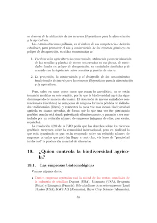 se deriven de la utilizaci´n de los recursos ﬁtogen´ticos para la alimentaci´n
                          o                        e                        o
y la agricultura.
    Las Administraciones p´blicas, en el ´mbito de sus competencias, deber´n
                            u             a                                 a
establecer, para promover el uso y conservaci´n de los recursos gen´ticos en
                                               o                      e
peligro de desaparici´n, medidas encaminadas a:
                      o

  1. Facilitar a los agricultores la conservaci´n, utilizaci´n y comercializaci´n
                                               o            o                  o
     de las semillas y plantas de vivero conservadas en sus ﬁncas, de varie-
     dades locales en peligro de desaparici´n, en cantidades limitadas y de
                                             o
     acuerdo con la legislaci´n sobre semillas y plantas de vivero.
                              o

  2. La protecci´n, la conservaci´n y el desarrollo de los conocimientos
                 o                  o
     tradicionales de inter´s para los recursos ﬁtogen´ticos para la alimentaci´n
                           e                          e                        o
     y la agricultura.

    Pero, salvo en unos pocos casos que rozan lo anecd´tico, no se est´n
                                                          o                a
tomando medidas en este sentido, por lo que la biodiversidad agr´ ıcola sigue
disminuyendo de manera alarmante. El desarrollo de nuevas variedades con-
vencionales (no libres) no compensa de ninguna forma la p´rdida de varieda-
                                                           e
des tradicionales (libres), y concentra la cada vez mas escasa biodiversidad
agr´
   ıcola en manos privadas, de forma que lo que una vez fue patrimonio
gen´tico com´n est´ siendo privatizado silenciosamente, y pasando a ser con-
    e         u     a
trolado por un reducido n´mero de empresas (ninguna de ellas, por cierto,
                            u
espa˜ola).
     n
    La resoluci´n 4/89 de la FAO ped´ que los derechos sobre los recursos
                o                      ıa
gen´ticos recayesen sobre la comunidad internacional, pero en realidad lo
    e
que est´ ocurriendo es que est´n recayendo sobre un reducido n´mero de
        a                        a                                 u
empresas privadas que podr´ llegar a controlar, v´ leyes de ”propiedad
                              ıan                    ıa
intelectual”la producci´n mundial de alimentos.
                        o


19.     ¿Quien controla la biodiversidad agr´
                                            ıco-
        la?
19.1.    Las empresas biotecnol´gicas
                               o
   Veamos algunos datos:

      Cuatro empresas controlan casi la mitad de las ventas mundiales de
      la industria de semillas: Dupont (USA), Monsanto (USA), Syngenta
      (Suiza) y Limagrain (Francia). Si le a˜adimos otras seis empresas (Land
                                            n
      o’Lakes (USA), KWS AG (Alemania), Bayer Crop Science (Alemania),

                                      58
 