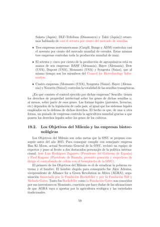 Sakata (Jap´n), DLF-Trifolium (Dinamarca) y Takii (Jap´n)) estare-
                o                                             o
     mos hablando de casi el setenta por ciento del mercado de semillas.

     Tres empresas norteamericanas (Cargill, Bunge y ADM) controlan casi
     el noventa por ciento del mercado mundial de cereales. Estas mismas
     tres empresas controlan toda la producci´n mundial de maiz.
                                             o

     El setenta y cinco por ciento de la producci´n de agroqu´
                                                 o           ımicos est´ en
                                                                       a
     manos de seis empresas: BASF (Alemania), Bayer (Alemania), Dow
     (USA), Dupont (USA), Monsanto (USA) y Syngenta (Suiza), que al
     mismo tiempo son los miembros del Council for Biotechnology Infor-
     mation.

     Cuatro empresas (Monsanto (USA), Syngenta (Suiza), Bayer (Alema-
     nia) y Novartis (Suiza)) controlan la totalidad de las semillas transg´nicas.
                                                                           e

    ¿En qu´ consiste el control ejercido por dichas empresas? Sencillo: tienen
           e
los derechos de propiedad intelectual sobre los genes de dichas semillas o,
al menos, sobre parte de esos genes. Las formas legales (patentes, licencias,
etc) dependen de la legislaci´n de cada pa´ al igual que los sistemas legales
                             o             ıs,
empleados en la defensa de dichos derechos. El hecho es que, de una u otra
forma, un pu˜ado de empresas controla la agricultura mundial gracias a que
             n
poseen los derechos legales sobre los genes de los cultivos.

19.2.     Los Objetivos del Milenio y las empresas biotec-
          nol´gicas
             o
    Los Objetivos del Milenio son ocho metas que la ONU se propuso con-
seguir antes del a˜o 2015. Para conseguir cumplir con semejante empresa
                   n
Ban Ki Moon, actual Secretario General de la ONU, reclut´ un equipo de
                                                              o
expertos y puso al frente a dos destacados personajes de la pol´ ıtica interna-
cional: Jose Luis Rodr´ıguez Zapatero (Presidente del Gobierno de Espa˜a)   n
y Paul Kagame (Presidente de Ruanda, presunto genocida y sospechoso de
dirigir el contrabando de colt´n con el benepl´cito de la ONU).
                              a               a
    El primero de los Objetivos del Milenio es el de erradicar la pobreza ex-
trema y el hambre. El hombre elegido para conseguirlo fue Akin Adesina,
vicepresidente de Alliance for a Green Revolution in Africa (AGRA), orga-
nizaci´n ﬁnanciada por la Fundaci´n Rockefeller y por la Fundaci´n Bill y
       o                           o                                  o
Melinda Gates. Tanto los Rockefeller como la Fundaci´n Gates son conocidos
                                                      o
por sus inversiones en Monsanto, conexi´n que hace dudar de las aﬁrmaciones
                                        o
de que AGRA vaya a apostar por la agricultura ecol´gica y las variedades
                                                       o
tradicionales.

                                      59
 