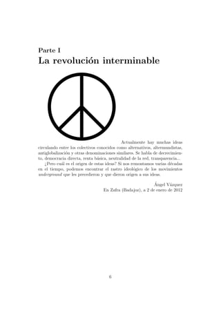 Parte I
La revoluci´n interminable
           o




                                              Actualmente hay muchas ideas
circulando entre los colectivos conocidos como alternativos, altermundistas,
antiglobalizaci´n y otras denominaciones similares. Se habla de decrecimien-
               o
to, democracia directa, renta b´sica, neutralidad de la red, transparencia...
                                a
    ¿Pero cu´l es el origen de estas ideas? Si nos remontamos varias d´cadas
             a                                                        e
en el tiempo, podemos encontrar el rastro ideol´gico de los movimientos
                                                    o
underground que les precedieron y que dieron origen a sus ideas.

                                                            ´
                                                            Angel V´zquez
                                                                    a
                                  En Zafra (Badajoz), a 2 de enero de 2012




                                     6
 