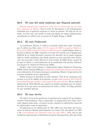 20.3.     El caso del maiz mejicano que Dupont patent´
                                                     o
    Dupont patent´ una variedad de maiz rico en grasas que era, en reali-
                   o
dad, originario de Mexico. Tras el aviso de Greenpeace y las reclamaciones
realizadas por el gobierno mejicano se retir´ la patente. No deja de ser ex-
                                            o
tra˜o, en todo caso, que siendo el maiz una planta de origen sudamericano,
   n
actualmente su cultivo est´ en manos de Cargill, Bunge y ADM.
                          e

20.4.     El caso Nadorcott
     La mandarina Afourer se cultiva en Levante desde hace a˜os. Al princi-
                                                                  n
pio el cultivo era libre, pero el 22 de agosto de 1995 la empresa Nadorcott
Protection SARL solicit´ el t´
                           o   ıtulo de variedad vegetal, public´ndose dicha so-
                                                                a
licitud en febrero de 1996, momento en el que (de acuerdo con el Reglamento
2100/94 de la Uni´n Europea) nacieron los derechos de la citada empresa
                     o
sobre la citada mandarina, que desde entonces es mas conocida como Nador-
cott. La concesi´n se hizo efectiva el 4 de octubre de 2004, fecha a partir de
                  o
la cual el cultivo y comercializaci´n de la mandarina solo pueden realizarse
                                     o
con licencia de Nadorcott Protection SARL.
     Geslive, entre cuyos clientes y colaboradores ﬁgura Nadorcott Protection
SARL, inici´ el mismo 2004 una campa˜a de reclamaci´n del pago de patentes
             o                           n               o
a los cultivadores de la hasta hac´ poco mandarina Afourer, lo que provoc´ la
                                   ıa                                        o
reacci´n inmediata de los agricultores.
       o
     Desde entonces la discusi´n ha sido continua. Una de las cuestiones mas
                               o
oscuras es la de la validez de la patente, ya que seg´n sostiene AVA-ASAJA
                                                      u
la variedad Afourer era libre a principios de los a˜os ochenta. De ser cierta la
                                                   n
aﬁrmaci´n de AVA-ASAJA una empresa se habr´ apropiado por v´ admin-
         o                                         ıa                 ıa
istrativa de lo que antes era patrimonio de todos, a saber: el c´digo gen´tico
                                                                  o        e
de una variedad agr´   ıcola.

20.5.     El caso stevia
    El cultivo de la stevia podr´ ser el pr´ximo gran negocio de las multina-
                                ıa         o
cionales biotecnol´gicas. Para comprender su importancia hace falta retro-
                   o
ceder algunos a˜os atr´s, a la ´poca en que comenz´ la explotaci´n comercial
                n       a      e                    o           o
de edulcorantes como el aspartamo.
    El aspartamo es un edulcorante de 150 a 200 veces mas dulce que la sac-
arosa (el az´car utilizado habitualmente en cocina). Fue descubierto en 1965
            u
y fue comercializado por Monsanto entre los a˜os 1985 y 2000, a˜o en que
                                                n                  n
vendi´ las empresas que se dedicaban al negocio del aspartamo ¿Por qu´ raz´n
      o                                                               e    o



                                      67
 