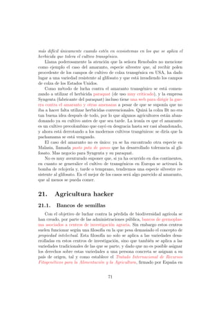 m´s dif´cil unicamente cuando est´n en ecosistemas en los que se aplica el
  a     ı ´                          e
herbicida que tolera el cultivo transg´nico.
                                       e
    Llama poderosamente la atenci´n que la se˜ora Renobales no mencione
                                     o            n
como ejemplo el caso del amaranto, especie silvestre que, al recibir polen
procedente de los campos de cultivo de colza transg´nica en USA, ha dado
                                                         e
lugar a una variedad resistente al glifosato y que est´ invadiendo los campos
                                                        a
de colza de los Estados Unidos.
    Como m´todo de lucha contra el amaranto transg´nico se est´ comen-
              e                                             e          a
zando a utilizar el herbicida paraquat (de uso muy criticado), y la empresa
Syngenta (fabricante del paraquat) incluso tiene una web para dirigir la gue-
rra contra el amaranto y otras amenazas a pesar de que se supon´ que noıa
iba a hacer falta utilizar herbicidas convencionales. Quiz´ la colza Bt no era
                                                              a
tan buena idea despu´s de todo, por lo que algunos agricultores est´n aban-
                        e                                               a
donando ya su cultivo antes de que sea tarde. La iron´ es que el amaranto
                                                           ıa
es un cultivo precolombino que cay´ en desgracia hasta ser casi abandonado,
                                     o
y ahora est´ derrotando a los modernos cultivos trang´nicos: se dir´ que la
            a                                              e            ıa
pachamama se est´ vengando.
                    a
    El caso del amaranto no es unico: ya se ha encontrado otra especie en
                                   ´
Malasia, llamada pasto pata de ganso que ha desarrollado tolerancia al gli-
fosato. Mas negocio para Syngenta y su paraquat.
    No es muy aventurado suponer que, si ya ha ocurrido en dos continentes,
en cuanto se generalice el cultivo de transg´nicos en Europa se activar´ la
                                               e                           a
bomba de relojer´ y, tarde o temprano, tendremos una especie silvestre re-
                   ıa
sistente al glifosato. En el mejor de los casos ser´ algo parecido al amaranto,
                                                   a
que al menos se pueda comer.


21.     Agricultura hacker
21.1.     Bancos de semillas
    Con el objetivo de luchar contra la p´rdida de biodiversidad agr´
                                           e                           ıcola se
han creado, por parte de las administraciones p´blica, bancos de germoplas-
                                                 u
ma asociados a centros de investigaci´n agraria. Sin embargo estos centros
                                       o
suelen funcionar seg´n una ﬁlosof´ en la que pesa demasiado el concepto de
                     u            ıa
propiedad intelectual. Esta ﬁlosof´ no solo se aplica a las variedades desa-
                                  ıa
rrolladas en estos centros de investigaci´n, sino que tambi´n se aplica a las
                                         o                  e
variedades tradicionales de las que se parte, y dado que no es posible asignar
los derechos sobre estas variedades a una persona concreta se asignan a su
pa´ de origen, tal y como establece el Tratado Internacional de Recursos
   ıs
Fitogen´ticos para la Alimentaci´n y la Agricultura, ﬁrmado por Espa˜a en
        e                        o                                       n


                                      71
 