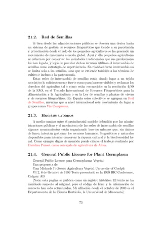 21.2.    Red de Semillas
    Si bien desde las administraciones p´blicas se observa una deriva hacia
                                           u
un sistema de gesti´n de recursos ﬁtogen´ticos que tiende a su parcelaci´n
                     o                       e                              o
y privatizaci´n desde el lado de los peque˜os agricultores se ha generado un
              o                             n
movimiento de resistencia a escala global. Aqu´ y all´ peque˜os agricultores
                                                 ı    a        n
se esfuerzan por conservar las variedades tradicionales que sus predecesores
les han legado, y lejos de parcelar dichos recursos utilizan el intercambio de
semillas como estrategia de supervivencia. En realidad dicho intercambio no
se limita solo a las semillas, sino que se extiende tambi´n a las t´cnicas de
                                                           e         e
cultivo e incluso a la gastronom´ ıa.
    Estas redes de intercambio de semillas est´n dando lugar a un tejido
                                                   a
asociativo lo suﬁcientemente fuerte como para hacerse visibles y reclamar los
derechos del agricultor tal y como est´n reconocidos en la resoluci´n 4/89
                                         a                             o
de la FAO, en el Tratado Internacional de Recursos Fitogen´ticos para la
                                                                 e
Alimentaci´n y la Agricultura o en la Ley de semillas y plantas de vivero
            o
y de recursos ﬁtogen´ticos. En Espa˜a estos colectivos se agrupan en Red
                       e               n
de Semillas, mientras que a nivel internacional este movimiento da lugar a
grupos como V´ Campesina.
                ıa

21.3.    Huertos urbanos
    A medio camino entre el proindustrial modelo defendido por las admin-
istraciones p´blicas y el movimiento de las redes de intercambio de semillas
             u
algunos ayuntamientos est´n organizando huertos urbanos que, sin animo
                           a                                            ´
de lucro, intentan gestionar los recursos humanos, ﬁtogen´ticos y naturales
                                                            e
disponibles para intentar conservar la riqueza cultural y la biodiversidad lo-
cal. Como ejemplo digno de menci´n puede citarse el trabajo realizado por
                                    o
Carolina Punset como concejala de agricultura de Altea.

21.4.    General Public License for Plant Germplasm
   General Public License para Germoplasma Vegetal
   Una propuesta de
   Tom Michaels Professor Agricultura Vegetal University of Guelph
   V1.2, 6 de Octubre de 1999 Texto presentado en la 1999 BIC Conference,
Calgary AB
   [Nota: esta p´gina se publica como un registro hist´rico. El texto no ha
                a                                      o
cambiado respecto al original, pero el c´digo de html y la informaci´n de
                                          o                           o
contacto han sido actualizados. Mi aﬁliaci´n desde el octubre de 2003 es el
                                            o
Departamento de la Ciencia Hort´ ıcola, la Universidad de Minnesota]


                                     73
 