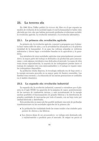 23.     La tercera ola
    En 1980 Alvin Toﬄer public´ La tercera ola, libro en el que expon´ un
                                  o                                       ıa
modelo de evoluci´n de la sociedad seg´n el cual la humanidad se hab´ visto
                   o                    u                              ıa
afectada por tres olas que hab´ provocado profundas revoluciones sociales:
                                ıan
la revoluci´n agr´
           o     ıcola, la revoluci´n industrial y la revoluci´n inform´tica.
                                   o                          o        a

23.1.    La primera ola: revoluci´n agr´
                                 o     ıcola
    La primera ola, la revoluci´n agr´
                                o    ıcola, comenz´ a propagarse por el plane-
                                                    o
ta hace varios miles de a˜os, y en la actualidad ha alcanzado ya a la pr´ctica
                          n                                              a
totalidad de la humanidad. A su paso las culturas n´madas se volvieron
                                                           o
sedentarias y dieron lugar a sociedades basadas en la agricultura y la gana-
der´ıa.
    Los miembros de estas sociedades agr´  ıcolas eran principalmente prosumi-
dores: la mayor parte del trabajo se destinaba a la producci´n para autocon-
                                                              o
sumo, y solo algunos excedentes eran dedicados al mercado. La mano de obra
ten´ escasa especializaci´n, la mayor´ de los trabajadores pueden hacer el
    ıa                     o           ıa
trabajo de cualquier otro (son intercambiables) y el trabajo se reparte entre
los trabajadores disponibles.
    La poblaci´n estaba dispersa, la tecnolog´ utilizada era de bajo nivel, y
               o                                ıa
la energ´ necesaria proced´ en su mayor parte de fuentes renovables. Las
         ıa                  ıa
familias eran extensas, y la educaci´n de las nuevas generaciones se realizaba
                                    o
en el ambito dom´stico.
       ´          e

23.2.    La segunda ola: revoluci´n industrial
                                 o
   La segunda ola, la revoluci´n industrial, comenz´ a extenderse por el pla-
                                o                    o
neta en el siglo XVIII. La aparici´n de la m´quina de vapor, posteriormente
                                    o        a
de los motores de combusti´n interna, y m´s recientemente de la energ´
                              o               a                            ıa
nuclear posibilit´ el funcionamiento de grandes f´bricas y la distribuci´n de
                 o                                a                     o
grandes cantidades de mercanc´ por todo el mundo, con un bajo coste por
                                  ıas
unidad fabricada y distribuida.
   Esta producci´n en masa solo fue posible mediante una serie de profundas
                  o
transformaciones en las sociedades agr´ıcolas de la primera ola:

      La poblaci´n fue trasladada desde las zonas rurales a las ciudades para
                o
      proveer de obreros a las f´bricas.
                                a

      Los obreros dejan de ser prosumidores: su trabajo est´ destinado solo
                                                           a
      y exclusivamente a producir para el mercado. Se asigna un precio al


                                     80
 