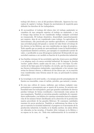 trabajo del obrero y otro al del producto fabricado. Aparecen los con-
ceptos de capital y trabajo. Surgen los movimientos de izquierda para
defender los derechos de los trabajadores.

Al mercantilizar el trabajo del obrero ´ste (el trabajo asalariado) se
                                          e
considera de una categor´ superior al trabajo no asalariado, y con
                           ıa
el tiempo deja incluso de ser considerado trabajo cualquier actividad
no remunerada. El trabajo dom´stico, desarrollado mayoritariamente
                                   e
por mujeres, deja de ser considerado como trabajo. La agricultura de
autoconsumo, a´n practicada por muchos agricultores, es considerada
                 u
una actividad propia del pasado y carente de valor frente al trabajo de
los obreros en las f´bricas, que son consideradas un signo de progreso.
                     a
Todo aquello que no pueda ser mercantilizado (como la biodiversidad o
el patrimonio hist´rico art´
                   o       ıstico, por ejemplo) es considerado carente de
valor, y sacriﬁcable en aras del progreso industrial. El desarrollo de una
sociedad comienza a ser medido en funci´n de la producci´n industrial.
                                           o                o

Las familias extensas de las sociedades agr´ ıcolas tienen poca movilidad
y se adaptan mal a la nueva sociedad industrial. Se impone la familia
nuclear : padre obrero, madre ama de casa, y dos o tres hijos. La edu-
caci´n de los hijos pasa de la familia a la escuela, que los preparar´ co-
    o                                                                a
mo futuros trabajadores industriales, especialmente a los varones (que
ser´ los futuros obreros, a diferencia de las chicas que, en su mayor´
   ıan                                                                  ıa
eran consideradas como futuras amas de casa, no precisando la misma
educaci´n).
        o

La tecnolog´ es de nivel medio, y la energ´ procede principalmente de
            ıa                            ıa
fuentes no renovables, como el carb´n, petr´leo, gas natural y uranio.
                                    o       o

Se crea una cultura de masas, uniforme, que rechaza cualquier com-
portamiento o pensamiento que se aparte de la norma. Se necesita uni-
formidad entre los trabajadores, para que grandes cantidades de obreros
puedan trabajar de forma coordinada y sincronizada como piezas de
una maquinaria. Tambi´n se necesitan grandes cantidades de consumi-
                         e
dores uniformados, con h´bitos de consumo orientados hacia la adquisi-
                           a
ci´n de los mismos bienes (facilitando as´ la absorci´n de la producci´n
  o                                        ı          o                o
masiva procedente de las grandes f´bricas). Se consumen cantidades
                                     a
enormes de pocos productos. Tambi´n se uniformizan las ideas en las
                                      e
que se sustenta la sociedad industrial: el progreso es el incremento de la
producci´n industrial, la familia es la familia nuclear, los ni˜os deben
         o                                                      n
ser educados en las escuelas, el hombre debe trabajar en la f´brica y
                                                                  a
su esposa en la casa, etc. Toda esta uniformizaci´n de la sociedad se
                                                     o

                                81
 