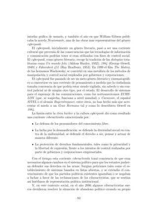 interfaz gr´ﬁca de usuario, y tambi´n el a˜o en que William Gibson publi-
           a                         e       n
caba la novela Neuromante, una de las obras mas representativas del g´neroe
cyberpunk.
    El cyberpunk, inicialmente un g´nero literario, pas´ a ser una corriente
                                     e                   o
cultural que preven´ de las consecuencias que las tecnolog´ de informaci´n
                     ıa                                     ıas              o
y comunicaci´n podr´ tener si eran utilizadas con ﬁnes de control social.
              o         ıan
El cyberpunk, como g´nero literario, recoge la tradici´n de las distop´as tota-
                        e                              o              ı
litarias como Un mundo feliz (Aldous Huxley, 1932), 1984 (George Orwell,
1949) y Fahrenheit 451 (Ray Bradbury, 1953). En 1999 el ﬁlm The Matrix,
de los hermanos Wachowsky, se convirti´ en una met´fora de los m´todos de
                                          o            a             e
manipulaci´n y control social empleados por gobiernos y corporaciones.
            o
    El cyberpunk fue pasando de ser un mero g´nero literario y cinematogr´ﬁ-
                                                e                           a
co a convertirse en una corriente de pensamiento a medida que la ciudadan´    ıa
tomaba conciencia de que podr´ estar siendo vigilada, sin saberlo y sin con-
                                 ıa
trol judicial ni de ning´n otro tipo, por el estado. El desarrollo de sistemas
                           u
para el espionaje de las comunicaciones, como los norteamericanos ECHE-
LON (que, se sospecha, funciona a nivel mundial) y Carnivore, el espa˜ol    n
SITEL o el alem´n Bayerntrojaner, entre otros, no han hecho m´s que acre-
                  a                                                a
centar el miedo a un Gran Hermano tal y como lo describiera Orwell en
1984.
    La fusi´n entre la ´tica hacker y la cultura cyberpunk dio como resultado
           o             e
una corriente ciberactivista caracterizada por:

      La defensa de los prosumidores del conocimiento libre.

      La lucha por la desmasiﬁcaci´n: se deﬁende la diversidad social en con-
                                  o
      tra de la uniformidad, se deﬁende el derecho a ser, pensar y actuar de
      manera diferente.

      La protecci´n de derechos fundamentales, tales como la privacidad y
                  o
      la libertad de expresi´n, frente a los intentos de control realizados por
                            o
      parte de gobiernos y corporaciones empresariales.

    Con el tiempo esta corriente ciberactivista tom´ conciencia de que eran
                                                       o
necesarios algunos cambios en el sistema pol´ ıtico para que los votantes pudier-
an defender sus derechos en las urnas. Surg´ peticiones tales como el es-
                                                ıan
tablecimiento de sistemas basados en listas abiertas, y se extend´ el con-
                                                                       ıa
vencimiento de que los partidos pol´  ıticos existentes ignoraban o se negaban
a luchar a favor de las reclamaciones de los ciberactivistas, que se sent´   ıan
as´ hu´rfanos de representaci´n pol´
  ı e                         o      ıtica institucional.
    Y, en este contexto social, en el a˜o 2006 algunos ciberactivistas sue-
                                          n
cos decidieron resolver la situaci´n de abandono pol´
                                  o                      ıtico creando su propio

                                       84
 