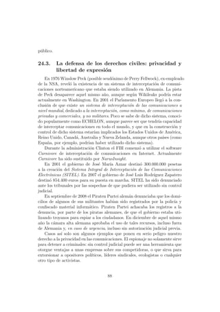 p´blico.
 u

24.3.      La defensa de los derechos civiles: privacidad y
           libertad de expresi´n
                              o
    En 1976 Winslow Peck (posible seud´nimo de Perry Fellwock), ex-empleado
                                           o
de la NSA, revel´ la existencia de un sistema de interceptaci´n de comuni-
                  o                                                 o
caciones norteamericano que estaba siendo utilizado en Alemania. La pista
de Peck desaparece aquel mismo a˜o, aunque seg´n Wikileaks podr´ estar
                                       n               u                    ıa
actualmente en Washington. En 2001 el Parlamento Europeo lleg´ a la con-o
clusi´n de que existe un sistema de interceptaci´n de las comunicaciones a
     o                                               o
nivel mundial, dedicado a la interceptaci´n, como m´nimo, de comunicaciones
                                            o            ı
privadas y comerciales, y no militares. Poco se sabe de dicho sistema, conoci-
do popularmente como ECHELON, aunque parece ser que tendr´ capacidad  ıa
de interceptar comunicaciones en todo el mundo, y que en la construcci´n y      o
control de dicho sistema estar´ implicados los Estados Unidos de Am´rica,
                                 ıan                                           e
Reino Unido, Canad´, Australia y Nueva Zelanda, aunque otros pa´ (como
                     a                                                   ıses
Espa˜a, por ejemplo, podr´ haber utilizado dicho sistema).
      n                     ıan
    Durante la administraci´n Clinton el FBI comenz´ a utilizar el software
                             o                             o
Carnivore de interceptaci´n de comunicaciones en Internet. Actualmente
                            o
Carnivore ha sido sustituido por NarusInsight.
    En 2001 el gobierno de Jos´ Mar´ Aznar destin´ 300.000.000 pesetas
                                   e      ıa                o
a la creaci´n del Sistema Integral de Interceptaci´n de las Comunicaciones
            o                                          o
Electr´nicas (SITEL). En 2007 el gobierno de Jos´ Luis Rodr´
       o                                               e           ıguez Zapatero
destin´ 854.400 euros para su puesta en marcha. SITEL ha sido denunciado
       o
ante los tribunales por las sospechas de que pudiera ser utilizado sin control
judicial.
    En septiembre de 2008 el Piraten Partei alem´n denunciaba que los domi-
                                                     a
cilios de algunos de sus militantes hab´ sido registrados por la polic´ y
                                            ıan                                  ıa
conﬁscado material inform´tico. Piraten Partei achacaba los registros a la
                             a
denuncia, por parte de los piratas alemanes, de que el gobierno estaba uti-
lizando troyanos para espiar a los ciudadanos. En diciembre de aquel mismo
a˜o la c´mara alta alemana aprobaba el uso de tales recursos, incluso fuera
  n       a
de Alemania y, en caso de urgencia, incluso sin autorizaci´n judicial previa.
                                                                o
    Casos as´ solo son algunos ejemplos que ponen en serio peligro nuestro
              ı
derecho a la privacidad en las comunicaciones. El espionaje no solamente sirve
para detener a criminales: sin control judicial puede ser una herramienta que
otorgue ventajas a unas empresas sobre sus competidoras, o que sirva para
extorsionar a opositores pol´  ıticos, l´
                                        ıderes sindicales, ecologistas o cualquier
otro tipo de activistas.


                                       88
 