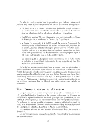 En relaci´n con lo anterior habr´ que aclarar que, incluso, bajo control
             o                       ıa
judicial, hay dudas sobre la legitimidad de ciertas actividades de vigilancia:
      En enero de 2010 el diario The Guardian publicaba que el Ministerio
      de Justicia brit´nico consideraba extremistas a miembros de extrema
                      a
      derecha, islamistas, independentistas irlandeses y ecologistas.
      Tambi´n en enero de 2010, en Dinamarca, eran intervenidos los tel´fonos
            e                                                          e
      de Greenpeace con motivo de la Cumbre de Copenhague.
      A ﬁnales de marzo de 2010 la UE, en el documento Instrument for
      compiling data and information on violent radicalisation processes, en
      su anexo I, incluye entre las ideolog´as y mensajes que soportan radica-
                                            ı
      lizaci´n violenta a la extrema derecha/izquierda, islamistas, naciona-
            o
      listas, anti-globalizaci´n, etc. Este documento ha sido propuesto por la
                              o
      UE como instrumento para la lucha antiterrorista.
      En junio de 2010 la UE aprob´, como instrumento en la lucha contra
                                      o
      la pedoﬁlia, la retenci´n de informaci´n de las b´squedas de todo tipo
                             o              o          u
      efectuadas por ciudadanos.
    De hecho los gobiernos no toleran bien a los activistas que denuncian lo
que los gobiernos no desean hacer p´blico. La publicaci´n por Wikileaks de
                                    u                    o
76.000 documentos secretos sobre la guerra de Afganist´n ha desencadenado
                                                        a
una tormenta sobre el fundador de esta web, Julian Assange, que ha recibido
amenazas y falsas acusaciones de todo tipo. El Piratpartiet sueco le ha ofre-
cido alojar Wikileaks en el parlamento sueco si consigue representaci´n en
                                                                       o
las pr´ximas elecciones. Los partidos piratas est´n en contra de toda forma
      o                                          a
de censura.

24.4.     Lo que no son los partidos piratas
    Los partidos piratas no son antipartidos. Son partidos pol´ıticos en el sen-
tido actual del t´rmino, inscritos en los mismos registros de partidos que los
                 e
partidos con representaci´n institucional, que aspiran a presentarse, se pre-
                          o
sentan, y a veces ganan, a las mismas elecciones que otros partidos pol´ ıticos.
De hecho ya hay varios partidos piratas con representaci´n institucional, in-
                                                           o
cluso en el Parlamento Europeo, donde actualmente hay dos eurodiputados
del Piratpartiet: Christian Engstr¨m y Amelia Andersdotter.
                                   o
    Los partidos piratas no son partidos sin ideolog´a. Este documento lo
                                                        ı
demuestra.
    Los partidos piratas no son apolog´a del robo. No pretenden violar ninguna
                                      ı
ley: solo cambiarla.

                                      89
 