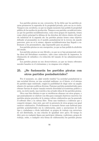 Los partidos piratas no son comunistas. Se ha dicho que los partidos pi-
ratas promueven la supresi´n de la propiedad privada, pero eso no es cierto.
                            o
Tampoco son socialistas, ya que en ning´n momento han pedido la propiedad
                                         u
p´blica de los medios de producci´n. Tampoco son partidos socialdem´cratas,
  u                               o                                   o
ya que los partidos socialdem´cratas, como otros grupos de izquierda, tienen
                              o
como objeto principal la defensa de los derechos del obrero dentro del mod-
elo industrial de la segunda ola: los partidos piratas tienen como objetivo
defender al prosumidor en el modelo posindustrial de la tercera ola (puede
parecerse, pero no es lo mismo: algunos socialdem´cratas han llegado a en-
                                                     o
frentarse a los prosumidores, algo impensable para un pirata).
    Los partidos piratas no son anarquistas, ya que no han pedido la abolici´n
                                                                            o
del estado.
    Los partidos piratas no son liberales, ya que no se han pronunciado sobre
las ideas del liberalismo econ´mico, tales como reducci´n de impuestos, la
                               o                          o
eliminaci´n de subsidios o la reducci´n del tama˜o de las administraciones
          o                            o           n
p´blicas.
  u
    Los partidos piratas no son democristianos, ya que no tienen referentes
morales basados en el cristianismo y en ninguna otra religi´n.
                                                             o


25.      ¿Se fusionar´n los partidos piratas con
                      a
         otros partidos posindustriales?
    Por el momento, no ¿Qu´ sentido tendr´ La sociedad posindustrial es
                               e                ıa?
una sociedad diversa, no una sociedad uniforme: en el futuro, si el sistema
de partidos sigue existiendo, exigir´ la posibilidad de elegir entre un amplio
                                      a
abanico de opciones pol´ ıticas diversas. Fusionar partidos posindustriales para
obtener fuerzas de mayor tama˜o restar´ diversidad al ecosistema pol´
                                  n        ıa                             ıtico y
ser´ en cierto modo, una traici´n a las actuales ideas de los partidos piratas.
   ıa,                            o
    Otra cosa bien distinta es que se establezcan alianzas con otros grupos, o
que puntualmente se colabore con ellos para conseguir objetivos concretos: los
partidos piratas proceden de la misma cultura colaborativa que ha generado
el software libre y la cultura libre. Tiene mas tendencia a colaborar que a
competir siempre, claro est´, que est´ en presencia de otros grupos con igual
                             a          e
car´cter colaborativo. Probablemente el escenario futuro mas habitual para
    a
partidos posindustriales sea la colaboraci´n, junto a asociaciones de todo
                                              o
tipo y ciudadanos a t´ ıtulo individual, en grupos de trabajo con estructura
de red distribuida, en una relaci´n de igualdad inter pares. El tiempo lo
                                     o
dir´, pero en cualquier ﬁgura que participen (alianzas, coaliciones, grupos de
   a
trabajo, redes, o cualquier otra forma de colaboraci´n) los partidos piratas
                                                        o


                                       90
 
