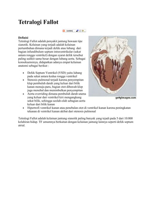 Tetralogi Fallot
Definisi
Tetralogi Fallot adalah penyakit jantung bawaan tipe
sianotik. Kelainan yang terjadi adalah kelainan
pertumbuhan dimana terjadi defek atau lubang dari
bagian infundibulum septum intraventrikular (sekat
antara rongga ventrikel) dengan syarat defek tersebut
paling sedikit sama besar dengan lubang aorta. Sebagai
konsekuensinya, didapatkan adanya empat kelainan
anatomi sebagai berikut :
Defek Septum Ventrikel (VSD) yaitu lubang
pada sekat antara kedua rongga ventrikel
Stenosis pulmonal terjadi karena penyempitan
klep pembuluh darah yang keluar dari bilik
kanan menuju paru, bagian otot dibawah klep
juga menebal dan menimbulkan penyempitan
Aorta overriding dimana pembuluh darah utama
yang keluar dari ventrikel kiri mengangkang
sekat bilik, sehingga seolah-olah sebagian aorta
keluar dari bilik kanan
Hipertrofi ventrikel kanan atau penebalan otot di ventrikel kanan karena peningkatan
tekanan di ventrikel kanan akibat dari stenosis pulmonal
Tetralogi Fallot adalah kelainan jantung sianotik paling banyak yang tejadi pada 5 dari 10.000
kelahiran hidup. TF umumnya berkaitan dengan kelainan jantung lainnya seperti defek septum
atrial.

 