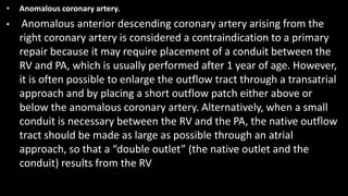 • Anomalous coronary artery.
• Anomalous anterior descending coronary artery arising from the
right coronary artery is considered a contraindication to a primary
repair because it may require placement of a conduit between the
RV and PA, which is usually performed after 1 year of age. However,
it is often possible to enlarge the outflow tract through a transatrial
approach and by placing a short outflow patch either above or
below the anomalous coronary artery. Alternatively, when a small
conduit is necessary between the RV and the PA, the native outflow
tract should be made as large as possible through an atrial
approach, so that a “double outlet” (the native outlet and the
conduit) results from the RV
 