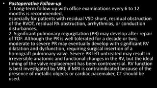 • Postoperative Follow-up
1. Long-term follow-up with office examinations every 6 to 12
months is recommended,
especially for patients with residual VSD shunt, residual obstruction
of the RVOT, residual PA obstruction, arrhythmias, or conduction
disturbances.
2. Significant pulmonary regurgitation (PR) may develop after repair
of TOF. Although the PR is well tolerated for a decade or two,
moderate to severe PR may eventually develop with significant RV
dilatation and dysfunction, requiring surgical insertion of a
homograft pulmonary valve. Severe PR left untreated may result in
irreversible anatomic and functional changes in the RV, but the ideal
timing of the valve replacement has been controversial. RV function
is best investigated by MRI; if MRI is contraindicated because of the
presence of metallic objects or cardiac pacemaker, CT should be
used.
 