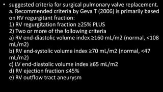 • suggested criteria for surgical pulmonary valve replacement.
a. Recommended criteria by Geva T (2006) is primarily based
on RV regurgitant fraction:
1) RV regurgitation fraction ≥25% PLUS
2) Two or more of the following criteria
a) RV end-diastolic volume index ≥160 mL/m2 (normal, <108
mL/m2)
b) RV end-systolic volume index ≥70 mL/m2 (normal, <47
mL/m2)
c) LV end-diastolic volume index ≥65 mL/m2
d) RV ejection fraction ≤45%
e) RV outflow tract aneurysm
 