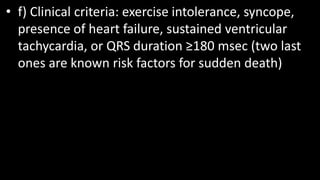 • f) Clinical criteria: exercise intolerance, syncope,
presence of heart failure, sustained ventricular
tachycardia, or QRS duration ≥180 msec (two last
ones are known risk factors for sudden death)
 