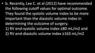 • b. Recently, Lee C. et al (2012) have recommended
the following cutoff values for optimal outcome.
They found the systolic volume index to be more
important than the diastolic volume index in
determining the outcome of surgery.
1) RV end-systolic volume index ≥80 mL/m2 and
2) RV end-diastolic volume index ≥163 mL/m2
 