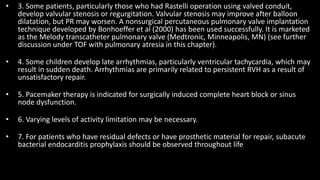 • 3. Some patients, particularly those who had Rastelli operation using valved conduit,
develop valvular stenosis or regurgitation. Valvular stenosis may improve after balloon
dilatation, but PR may worsen. A nonsurgical percutaneous pulmonary valve implantation
technique developed by Bonhoeffer et al (2000) has been used successfully. It is marketed
as the Melody transcatheter pulmonary valve (Medtronic, Minneapolis, MN) (see further
discussion under TOF with pulmonary atresia in this chapter).
• 4. Some children develop late arrhythmias, particularly ventricular tachycardia, which may
result in sudden death. Arrhythmias are primarily related to persistent RVH as a result of
unsatisfactory repair.
• 5. Pacemaker therapy is indicated for surgically induced complete heart block or sinus
node dysfunction.
• 6. Varying levels of activity limitation may be necessary.
• 7. For patients who have residual defects or have prosthetic material for repair, subacute
bacterial endocarditis prophylaxis should be observed throughout life
 
