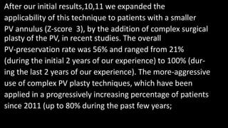 After our initial results,10,11 we expanded the
applicability of this technique to patients with a smaller
PV annulus (Z-score 3), by the addition of complex surgical
plasty of the PV, in recent studies. The overall
PV-preservation rate was 56% and ranged from 21%
(during the initial 2 years of our experience) to 100% (dur-
ing the last 2 years of our experience). The more-aggressive
use of complex PV plasty techniques, which have been
applied in a progressively increasing percentage of patients
since 2011 (up to 80% during the past few years;
 
