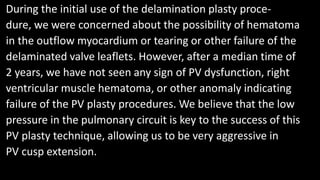 During the initial use of the delamination plasty proce-
dure, we were concerned about the possibility of hematoma
in the outflow myocardium or tearing or other failure of the
delaminated valve leaflets. However, after a median time of
2 years, we have not seen any sign of PV dysfunction, right
ventricular muscle hematoma, or other anomaly indicating
failure of the PV plasty procedures. We believe that the low
pressure in the pulmonary circuit is key to the success of this
PV plasty technique, allowing us to be very aggressive in
PV cusp extension.
 