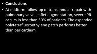 • Conclusions
• At midterm follow-up of transannular repair with
pulmonary valve leaflet augmentation, severe PR
occurs in less than 50% of patients. The expanded
polytetrafluoroethylene patch performs better
than pericardium.
 