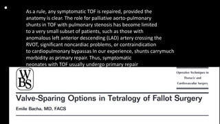 • As a rule, any symptomatic TOF is repaired, provided the
anatomy is clear. The role for palliative aorto-pulmonary
shunts in TOF with pulmonary stenosis has become limited
to a very small subset of patients, such as those with
anomalous left anterior descending (LAD) artery crossing the
RVOT, significant noncardiac problems, or contraindication
to cardiopulmonary bypassas In our experience, shunts carrymuch
morbidity as primary repair. Thus, symptomatic
neonates with TOF usually undergo primary repair
 