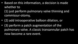 • Based on this information, a decision is made
whether to
(1) just perform pulmonary valve thinning and
commissur-otomy,
• (2) add intraoperative balloon dilation, or
• (3) perform a patch augmentation of the
pulmonary valve. A classic transannular patch has
now become a rare event.
 