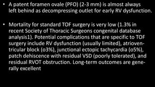 • A patent foramen ovale (PFO) (2-3 mm) is almost always
left behind as decompressing outlet for early RV dysfunction.
• Mortality for standard TOF surgery is very low (1.3% in
recent Society of Thoracic Surgeons congenital database
analysis1). Potential complications that are specific to TOF
surgery include RV dysfunction (usually limited), atrioven-
tricular block (o3%), junctional ectopic tachycardia (o5%),
patch dehiscence with residual VSD (poorly tolerated), and
residual RVOT obstruction. Long-term outcomes are gene-
rally excellent
 