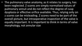 • The pulmonary valve anatomy, as it relates to surgery, has
been neglected. Z scores are simply normalized values of
pulmonary annuli and do not reflect the degree of cusp
dysplasia or effective orifice available. Thus, relying only on
z scores can be misleading. Z scores need to be part of the
overall picture, but intraoperative inspection of the valve is
equally important. It is important to think in terms of valve
morphology, not annular size
 