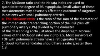 7. The McGoon ratio and the Nakata index are used to
quantitate the degree of PA hypoplasia. Small values of these
measurements may adversely affect the outcome of surgeries
in patients with small pulmonary arteries.
a. The McGoon ratio is the ratio of the sum of the diameter of
the immediately prebranching portion of the RPA plus left
pulmonary artery (LPA) divided by the diameter
of the descending aorta just above the diaphragm. Normal
values of the McGoon ratio are 2.0 to 2.5. Most survivors of
TOF with pulmonary atresia have a ratio greater than
1. Good Fontan candidates should have a ratio greater than
1.8.
 