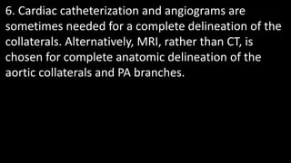 6. Cardiac catheterization and angiograms are
sometimes needed for a complete delineation of the
collaterals. Alternatively, MRI, rather than CT, is
chosen for complete anatomic delineation of the
aortic collaterals and PA branches.
 